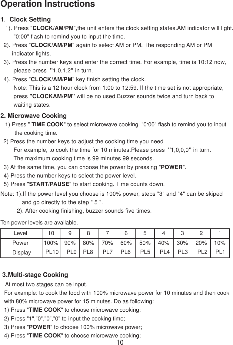 Note: 1).If the power level you choose is 100% power, steps &quot;3&quot; and &quot;4&quot; can be skiped             and go directly to the step &quot; 5 &quot;.          2). After cooking finishing, buzzer sounds five times.For example: to cook the food with 100% microwave power for 10 minutes and then cookwith 80% microwave power for 15 minutes. Do as following:1) Press &quot;TIME COOK&quot; to choose microwave cooking;2) Press &quot;1&quot;,&quot;0&quot;,&quot;0&quot;,&quot;0&quot; to input the cooking time;3) Press &quot;POWER&quot; to choose 100% microwave power;4) Press &quot;TIME COOK&quot; to choose microwave cooking;At most two stages can be input.1.  Clock Setting   1). Press &quot;CLOCK/AM/PM&quot;,the unit enters the clock setting states.AM indicator will light.        &quot;0:00&quot; flash to remind you to input the time.  2). Press &quot;CLOCK/AM/PM&quot; again to select AM or PM. The responding AM or PM       indicator lights.  3). Press the number keys and enter the correct time. For example, time is 10:12 now,        please press  &quot;1,0,1,2&quot; in turn.  4). Press &quot;CLOCK/AM/PM&quot; key finish setting the clock.        Note: This is a 12 hour clock from 1:00 to 12:59. If the time set is not appropriate,        press &quot;CLOCKAM/PM&quot; will be no used.Buzzer sounds twice and turn back to        waiting states.10Operation Instructions 3.Multi-stage Cooking2. Microwave Cooking   1) Press &quot; TIME COOK&quot; to select microwave cooking. &quot;0:00&quot; flash to remind you to input         the cooking time.  2) Press the number keys to adjust the cooking time you need.        For example, to cook the time for 10 minutes.Please press  &quot;1,0,0,0&quot; in turn.        The maximum cooking time is 99 minutes 99 seconds.  3) At the same time, you can choose the power by pressing &quot;POWER&quot;.  4) Press the number keys to select the power level.  5) Press &quot;START/PAUSE&quot; to start cooking. Time counts down.Ten power levels are available.LevelPowerDisplay10100%990%880%770%660%550%440%330%220%110%PL10     PL9    PL8      PL7     PL6      PL5      PL4     PL3      PL2     PL1