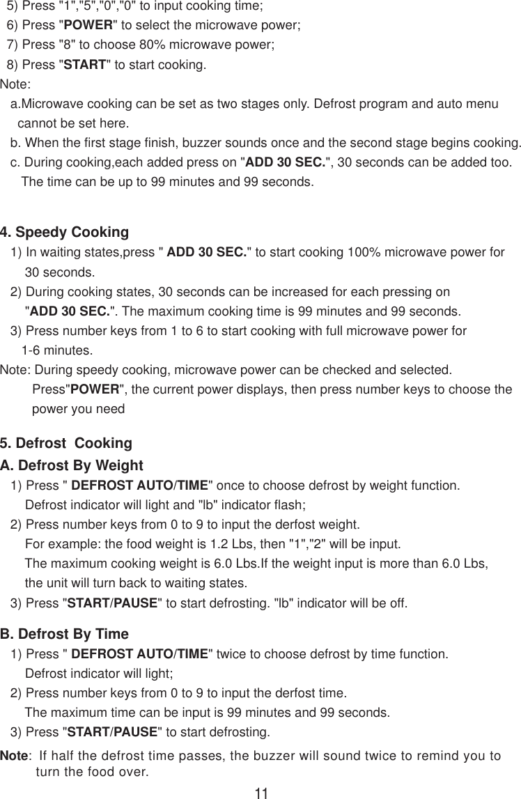   5) Press &quot;1&quot;,&quot;5&quot;,&quot;0&quot;,&quot;0&quot; to input cooking time;  6) Press &quot;POWER&quot; to select the microwave power;  7) Press &quot;8&quot; to choose 80% microwave power;  8) Press &quot;START&quot; to start cooking.Note:   a.Microwave cooking can be set as two stages only. Defrost program and auto menu     cannot be set here.   b. When the first stage finish, buzzer sounds once and the second stage begins cooking.   c. During cooking,each added press on &quot;ADD 30 SEC.&quot;, 30 seconds can be added too.      The time can be up to 99 minutes and 99 seconds.114. Speedy Cooking   1) In waiting states,press &quot; ADD 30 SEC.&quot; to start cooking 100% microwave power for       30 seconds.   2) During cooking states, 30 seconds can be increased for each pressing on       &quot;ADD 30 SEC.&quot;. The maximum cooking time is 99 minutes and 99 seconds.   3) Press number keys from 1 to 6 to start cooking with full microwave power for      1-6 minutes.Note: During speedy cooking, microwave power can be checked and selected.         Press&quot;POWER&quot;, the current power displays, then press number keys to choose the         power you need5. Defrost  CookingA. Defrost By Weight   1) Press &quot; DEFROST AUTO/TIME&quot; once to choose defrost by weight function.       Defrost indicator will light and &quot;lb&quot; indicator flash;   2) Press number keys from 0 to 9 to input the derfost weight.       For example: the food weight is 1.2 Lbs, then &quot;1&quot;,&quot;2&quot; will be input.       The maximum cooking weight is 6.0 Lbs.If the weight input is more than 6.0 Lbs,       the unit will turn back to waiting states.   3) Press &quot;START/PAUSE&quot; to start defrosting. &quot;lb&quot; indicator will be off.B. Defrost By Time   1) Press &quot; DEFROST AUTO/TIME&quot; twice to choose defrost by time function.       Defrost indicator will light;   2) Press number keys from 0 to 9 to input the derfost time.       The maximum time can be input is 99 minutes and 99 seconds.   3) Press &quot;START/PAUSE&quot; to start defrosting.Note:  If half the defrost time passes, the buzzer will sound twice to remind you to         turn the food over.