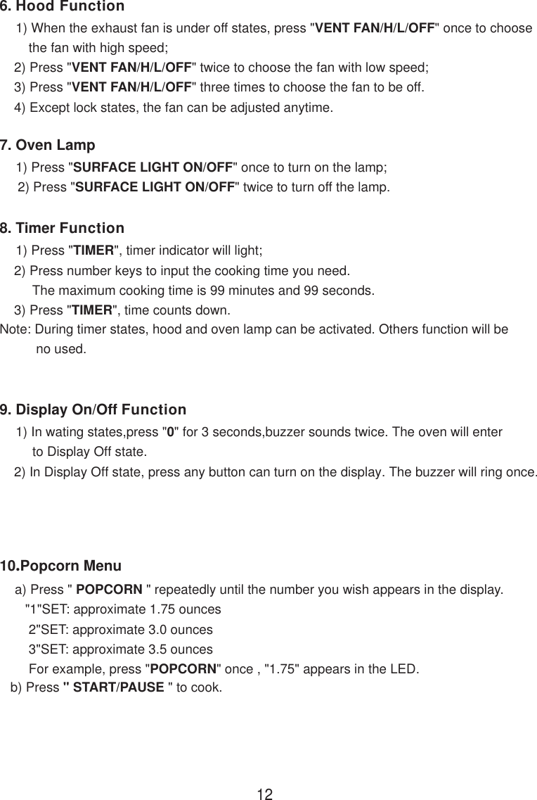 126. Hood Function    1) When the exhaust fan is under off states, press &quot;VENT FAN/H/L/OFF&quot; once to choose        the fan with high speed;    2) Press &quot;VENT FAN/H/L/OFF&quot; twice to choose the fan with low speed;    3) Press &quot;VENT FAN/H/L/OFF&quot; three times to choose the fan to be off.    4) Except lock states, the fan can be adjusted anytime.7. Oven Lamp    1) Press &quot;SURFACE LIGHT ON/OFF&quot; once to turn on the lamp;     2) Press &quot;SURFACE LIGHT ON/OFF&quot; twice to turn off the lamp.8. Timer Function    1) Press &quot;TIMER&quot;, timer indicator will light;    2) Press number keys to input the cooking time you need.         The maximum cooking time is 99 minutes and 99 seconds.    3) Press &quot;TIMER&quot;, time counts down.Note: During timer states, hood and oven lamp can be activated. Others function will be          no used.9. Display On/Off Function    1) In wating states,press &quot;0&quot; for 3 seconds,buzzer sounds twice. The oven will enter         to Display Off state.    2) In Display Off state, press any button can turn on the display. The buzzer will ring once.10.Popcorn Menu    a) Press &quot; POPCORN &quot; repeatedly until the number you wish appears in the display.       &quot;1&quot;SET: approximate 1.75 ounces        2&quot;SET: approximate 3.0 ounces        3&quot;SET: approximate 3.5 ounces        For example, press &quot;POPCORN&quot; once , &quot;1.75&quot; appears in the LED.   b) Press &quot; START/PAUSE &quot; to cook.