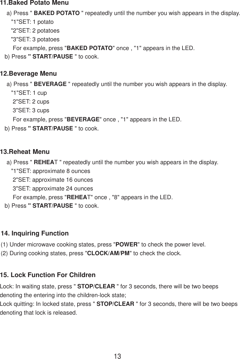 15. Lock Function For ChildrenLock: In waiting state, press &quot; STOP/CLEAR &quot; for 3 seconds, there will be two beepsdenoting the entering into the children-lock state;Lock quitting: In locked state, press &quot; STOP/CLEAR &quot; for 3 seconds, there will be two beepsdenoting that lock is released.14. Inquiring Function(1) Under microwave cooking states, press &quot;POWER&quot; to check the power level.(2) During cooking states, press &quot;CLOCK/AM/PM&quot; to check the clock.1311.Baked Potato Menu    a) Press &quot; BAKED POTATO &quot; repeatedly until the number you wish appears in the display.       &quot;1&quot;SET: 1 potato        &quot;2&quot;SET: 2 potatoes        &quot;3&quot;SET: 3 potatoes        For example, press &quot;BAKED POTATO&quot; once , &quot;1&quot; appears in the LED.   b) Press &quot; START/PAUSE &quot; to cook.12.Beverage Menu    a) Press &quot; BEVERAGE &quot; repeatedly until the number you wish appears in the display.       &quot;1&quot;SET: 1 cup        2&quot;SET: 2 cups        3&quot;SET: 3 cups        For example, press &quot;BEVERAGE&quot; once , &quot;1&quot; appears in the LED.   b) Press &quot; START/PAUSE &quot; to cook.13.Reheat Menu    a) Press &quot; REHEAT &quot; repeatedly until the number you wish appears in the display.       &quot;1&quot;SET: approximate 8 ounces        2&quot;SET: approximate 16 ounces        3&quot;SET: approximate 24 ounces        For example, press &quot;REHEAT&quot; once , &quot;8&quot; appears in the LED.   b) Press &quot; START/PAUSE &quot; to cook.