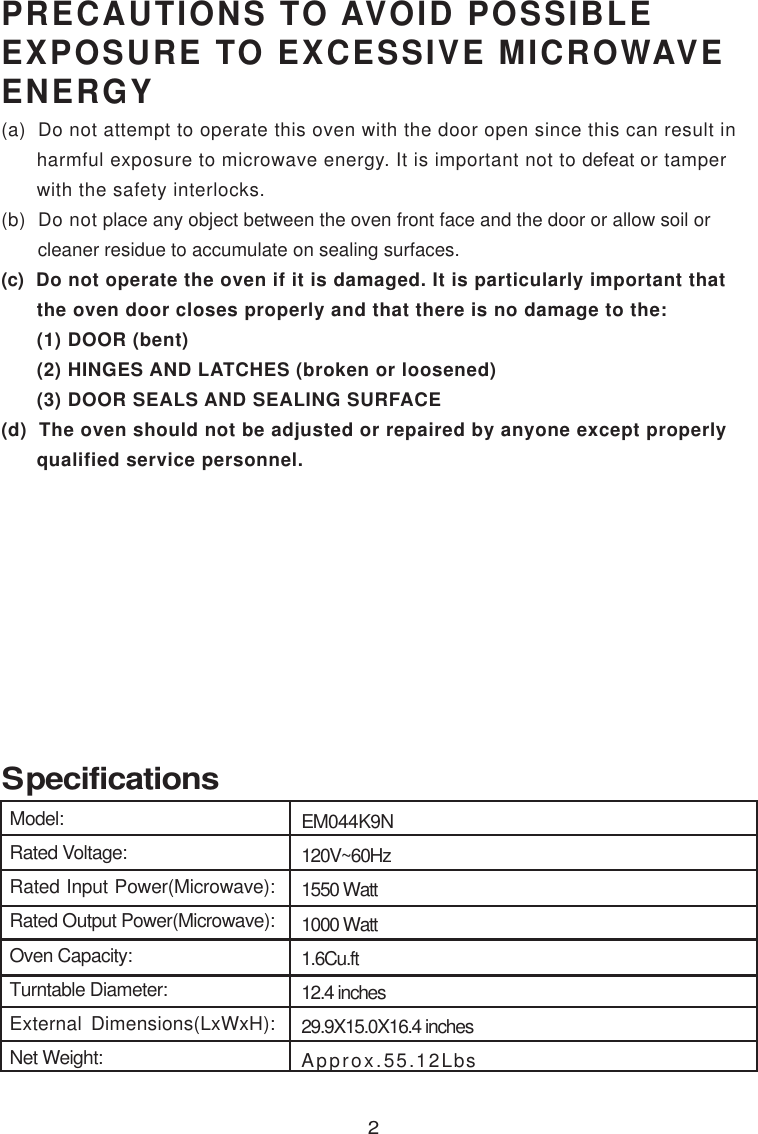 EM044K9N120V~60Hz1550 Watt1000 Watt1.6Cu.ft12.4 inches29.9X15.0X16.4 inchesApprox.PRECAUTIONS TO AVOID POSSIBLEEXPOSURE TO EXCESSIVE MICROWAVEENERGY(a)  Do not attempt to operate this oven with the door open since this can result in      harmful exposure to microwave energy. It is important not to defeat or tamper      with the safety interlocks.(b)  Do not place any object between the oven front face and the door or allow soil or       cleaner residue to accumulate on sealing surfaces.(c)  Do not operate the oven if it is damaged. It is particularly important that      the oven door closes properly and that there is no damage to the:      (1) DOOR (bent)      (2) HINGES AND LATCHES (broken or loosened)      (3) DOOR SEALS AND SEALING SURFACE(d)  The oven should not be adjusted or repaired by anyone except properly      qualified service personnel. Specifications2Model:Rated Voltage:Rated Input Power(Microwave):Rated Output Power(Microwave):Oven Capacity:Turntable Diameter:External Dimensions(LxWxH):Net Weight: 55.12Lbs