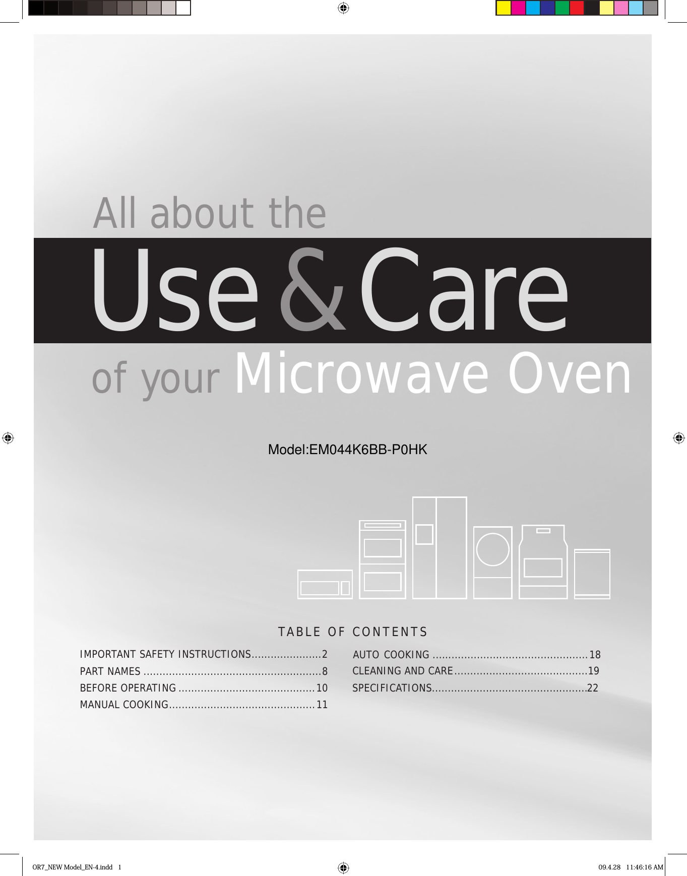 TABLE OF CONTENTS All about theUse &amp; Care of your Microwave OvenOR7_NEW Model_EN-4.indd   1 09.4.28   11:46:16 AMIMPORTANT SAFETY INSTRUCTIONS ......................2PART NAMES ........................................................8BEFORE OPERATING ...........................................10COOKING   .............................................1MANUAL  COOKING .............................................. 11AUTO CLEANING AND CARE ..........................................19SPECIFICATIONS.....................................................228Model:EM044K6BB-P0HK