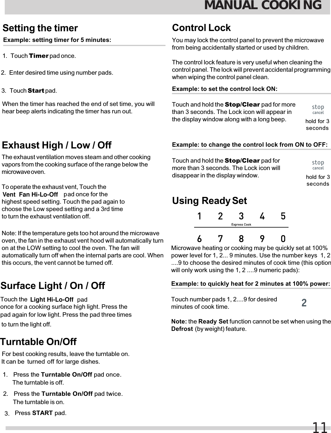 Setting the timerExample: setting timer for 5 minutes:1. Touch Timer pad once.2. Enter desired time using number pads.3. Touch  pad.When the timer has reached the end of set time, you willhear beep alerts indicating the timer has run out.Exhaust High / Low / OffThe exhaust ventilation moves steam and other cookingvapors from the cooking surface of the range below themicrowave oven.To operate the exhaust vent, Touch the pad once for thehighest speed setting. Touch the pad again tochoose the Low speed setting and a 3rd timeto turn the exhaust ventilation off.Note: If the temperature gets too hot around the microwaveoven, the fan in the exhaust vent hood will automatically turnautomatically turn off when the internal parts are cool. Whenthis occurs, the vent cannot be turned off.Surface Light / On / OffTouch the   padonce for a cooking surface high light. Press thepad again for low light. Press the pad three times to turn the light off.Control LockYou may lock the control panel to prevent the microwavefrom being accidentally started or used by children.The control lock feature is very useful when cleaning thecontrol panel. The lock will prevent accidental programmingwhen wiping the control panel clean.Example: to set the control lock ON:Touch and hold the Stop/Clear pad for morethan 3 seconds. The Lock icon will appear inthe display window along with a long beep. hold for 3secondsExample: to quickly heat for 2 minutes at 100% power:Touch number pads 1, 2....9 for desiredminutes of cook time.Microwave heating or cooking may be quickly set at 100%power level for 1, 2... 9 minutes. Use the number keys  1, 2will only work using the 1, 2 ....9 numeric pads):Defrost  (by weight) feature.Example: to change the control lock from ON to OFF:Touch and hold the Stop/Clear pad formore than 3 seconds. The Lock icon willdisappear in the display window. hold for 3secondsMANUAL COOKING11stopcancelstopcancel2Note: the Ready Set function cannot be set when using theUsing  Ready Seton at the LOW setting to cool the oven. The fan willStart Vent  Fan Hi-Lo-Off Light Hi-Lo-Off....9 to choose the desired minutes of cook time (this optionTurntable On/OffFor best cooking results, leave the turntable on. It can be  turned off for large dishes. 1. Press STARTPress the  pad once. pad.Turntable On/OffThe turntable is off.Press the  pad twice.Turntable On/OffThe turntable is on.2. 3. 