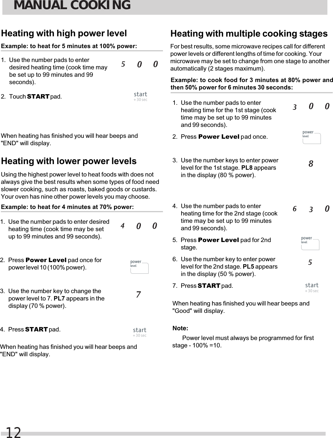 Heating with multiple cooking stagesExample: to cook food for 3 minutes at 80% power andthen 50% power for 6 minutes 30 seconds:For best results, some microwave recipes call for differentpower levels or different lengths of time for cooking. Yourmicrowave may be set to change from one stage to anotherautomatically (2 stages maximum).heating time for the 1st stage (cooktime may be set up to 99 minutesand 99 seconds).Power Level pad once.level for the 1st stage. PL8 appearsin the display (80 % power).heating time for the 2nd stage (cooktime may be set up to 99 minutesand 99 seconds).stage.level for the 2nd stage. PL5 appearsin the display (50 % power).START pad.Heating with high power levelExample: to heat for 5 minutes at 100% power:Use the number pads to enterdesired heating time (cook time maybe set up to 99 minutes and 99seconds).Touch START pad.Heating with lower power levelsExample: to heat for 4 minutes at 70% power:Use the number pads to enter desiredheating time (cook time may be setup to 99 minutes and 99 seconds).Press Power Level pad once forpower level 10 (100% power).Use the number key to change thepower level to 7. PL7 appears in thedisplay (70 % power).Press START pad.Using the highest power level to heat foods with does notalways give the best results when some types of food needslower cooking, such as roasts, baked goods or custards.Your oven has nine other power levels you may choose.&quot;END&quot; will display.&quot;END&quot; will display.&quot;Good&quot; will display.Note:Power level must always be programmed for first stage - 100% =10.When heating has finished you will hear beeps andWhen heating has finished you will hear beeps andWhen heating has finished you will hear beeps andMANUAL COOKING12start+ 30 secpowerlevelstart+ 30 secpowerlevelpowerlevelstart+ 30 secPress Power Level pad for 2nd1.2.1.2.3.4.1. Use the number pads to enter2. Press 3. Use the number keys to enter power4. Use the number pads to enter5.6. Use the number key to enter power7. Press 