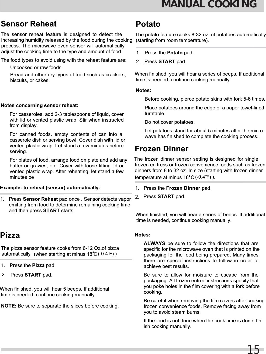 MANUAL COOKING15Sensor ReheatThe sensor reheat feature is designed to detect theincreasing humidity released by the food during the cookingprocess. The microwave oven sensor will automaticallyadjust the cooking time to the type and amount of food.The food types to avoid using with the reheat feature are:  Uncooked or raw foods.  Bread and other dry types of food such as crackers,biscuits, or cakes.Notes concerning sensor reheat:  For casseroles, add 2-3 tablespoons of liquid, coverwith lid or vented plastic wrap. Stir when instructedfrom display.  For canned foods, empty contents of can into acasserole dish or serving bowl. Cover dish with lid orvented plastic wrap. Let stand a few minutes beforeserving.  For plates of food, arrange food on plate and add anybutter or gravies, etc. Cover with loose-fitting lid orvented plastic wrap. After reheating, let stand a fewminutes beExample: to reheat (sensor) automatically:1. Press Sensor Reheat pad once . Sensor detects vaporemitting from food to determine remaining cooking timeand then press START starts.automatically 1. When finished, you will hear 5 beeps. If additionaltime is needed, continue cooking manually.NOTE: Be sure to separate the slices before cooking.2.  STARTPressPizzaThe pizza sensor feature cooks from 6-12 Oz.of pizza(when starting at minus 18  C°(-0.4 F) ).°Press the Pizza pad.1. 2.  Press STARTWhen finished, you will hear a series of beeps. If additionaltime is needed, continue cooking manually.Notes:  Before cooking, pierce potato skins with fork 5-6 times.  Place potatoes around the edge of a paper towel-linedturntable.  Do not cover potatoes.  Let potatoes stand for about 5 minutes after the micro-wave has finished to complete the cooking process.PotatoThe potato feature cooks 8-32 oz. of potatoes automatically(starting from room temperature).Press the Potato pad.The frozen dinner sensor setting is designed for singlefrozen en tress or frozen convenience foods such as frozendinners from 8 to 32 oz. In size (starting with frozen dinnerFrozen Dinner1. 2.  Press STARTNotes:ALWAYS be sure to follow the directions that arespecific for the microwave oven that is printed on thepackaging for the food being prepared. Many timesthere are special instructions to follow in order toachieve best results.  Be sure to allow for moisture to escape from thepackaging. All frozen entree instructions specify thatyou poke holes in the film covering with a fork beforecooking.  Be careful when removing the film covers after cookingfrozen convenience foods. Remove facing away fromyou to avoid steam burns.  If the food is not done when the cook time is done, fin-ish cooking manually.When finished, you will hear a series of beeps. If additionaltime is needed, continue cooking manually.temperature at minus 18°C (-0.4 F) ).°Press the Frozen Dinner pad. pad. pad. pad.