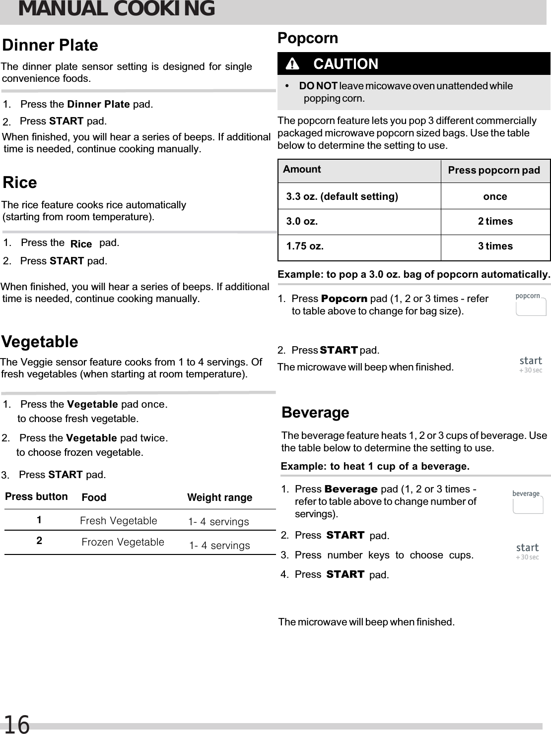 MANUAL COOKING16The dinner plate sensor setting is designed for singleconvenience foods.1. 2.  Press STARTPress theDinner PlateDinner Plate pad. pad.1. 2.  Press STARTWhen finished, you will hear a series of beeps. If additionaltime is needed, continue cooking manually.The rice feature cooks rice automatically(starting from room temperature).Press th pad.Ricee            pad.RiceWhen finished, you will hear a series of beeps. If additionaltime is needed, continue cooking manually.The Veggie sensor feature cooks from 1 to 4 servings. Offresh vegetables (when starting at room temperature).Vegetable1. Press STARTPress the Vegetable pad once.to choose fresh vegetable.Press the Vegetable pad twice.to choose frozen vegetable.2.  pad.Food Weight rangePress button 1 2  Frozen VegetableFresh Vegetable 1- 4 servings1- 4 servings3. 1. Press Popcorn pad (1, 2 or 3 times - referto table above to change for bag size).2. Press START pad.Popcorn• DO NOT leave micowave oven unattended whilepopping corn.The popcorn feature lets you pop 3 different commerciallypackaged microwave popcorn sized bags. Use the tablebelow to determine the setting to use.Example: to pop a 3.0 oz. bag of popcorn automatically.Amount3.0 oz.Press popcorn padonce2 times3 timesThe microwave will beep when finished. start+ 30 secstart+ 30 secpopcorn3.3 oz. (default setting)1.75 oz.Beverage1. Press Beverage pad (1, 2 or 3 times -refer to table above to change number ofservings).2. Press  START pad.The beverage feature heats 1, 2 or 3 cups of beverage. Usethe table below to determine the setting to use.Example: to heat 1 cup of a beverage.The microwave will beep when finished.start+ 30 secstart+ 30 secbeverage3. Press  number  keys  to  choose  cups. START pad.4. Press 