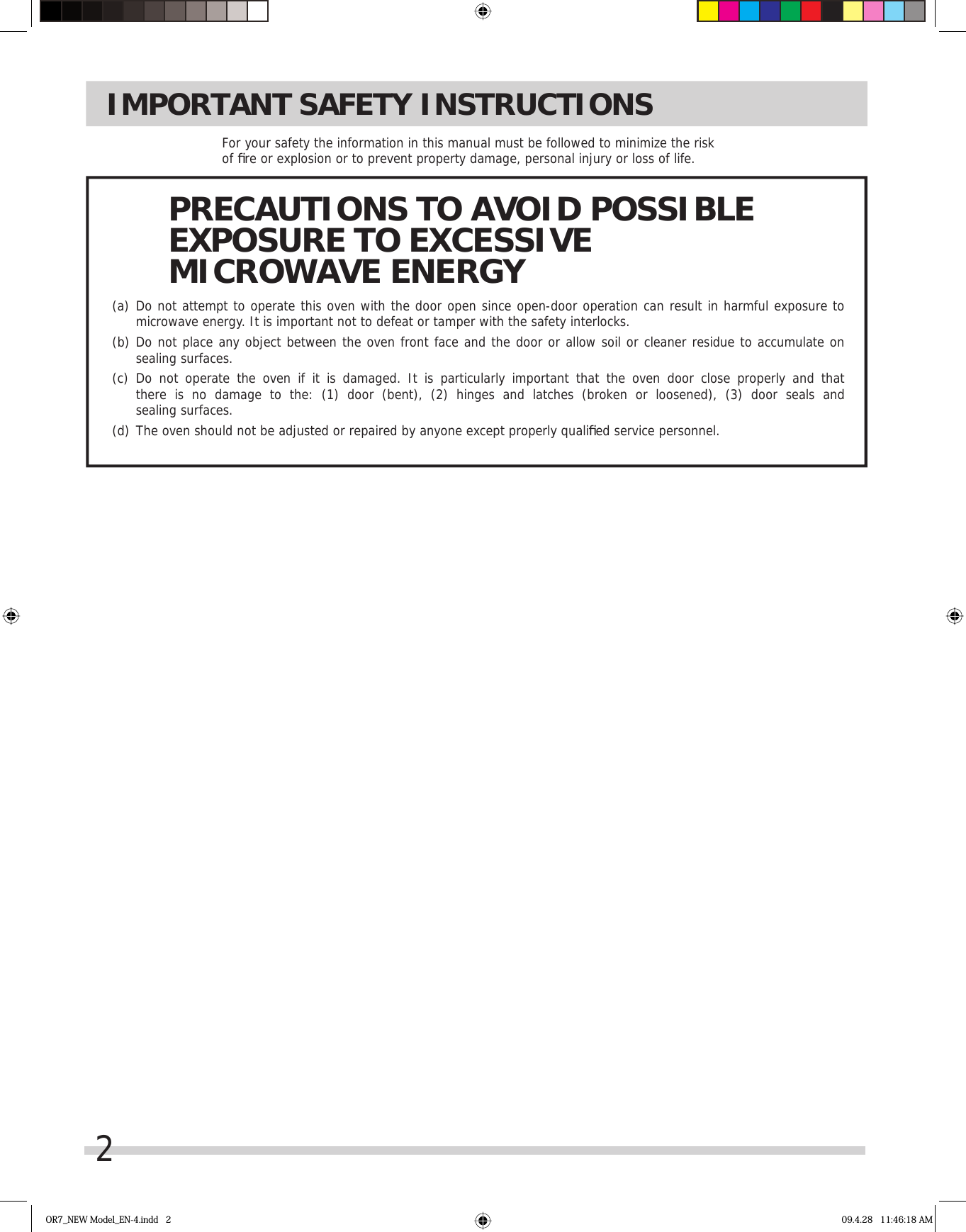 2IMPORTANT SAFETY INSTRUCTIONSFor your safety the information in this manual must be followed to minimize the risk of ﬁ re or explosion or to prevent property damage, personal injury or loss of life.(a)  Do not attempt to operate this oven with the door open since open-door operation can result in harmful exposure to  microwave energy. It is important not to defeat or tamper with the safety interlocks.(b)  Do not place any object between the oven front face and the door or allow soil or cleaner residue to accumulate on   sealing surfaces.(c)  Do not operate the oven if it is damaged. It is particularly important that the oven door close properly and that  there is no damage to the: (1) door (bent), (2) hinges and latches (broken or loosened), (3) door seals and  sealing surfaces.(d)  The oven should not be adjusted or repaired by anyone except properly qualiﬁ ed service personnel.PRECAUTIONS TO AVOID POSSIBLEEXPOSURE TO EXCESSIVEMICROWAVE ENERGYOR7_NEW Model_EN-4.indd   2 09.4.28   11:46:18 AM