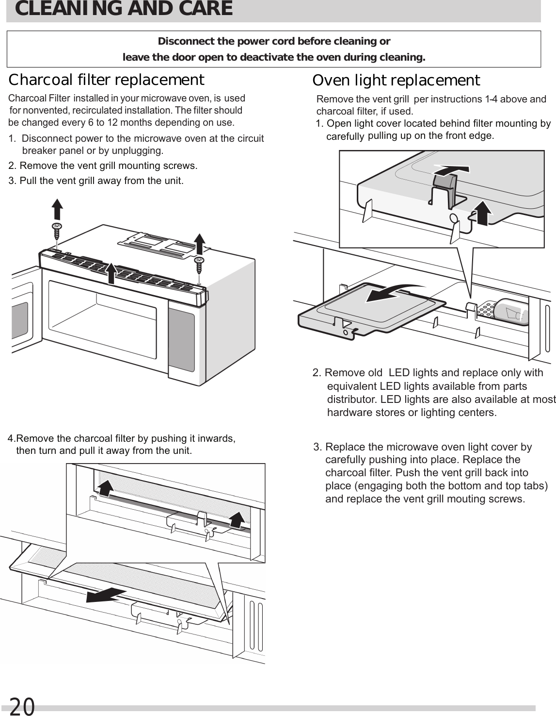 2. Remove the vent grill mounting screws.3. Pull the vent grill away from the unit.4.Remove the charcoal filter by pushing it inwards,   then turn and pull it away from the unit.pulling up on the front edge.    equivalent LED lights available from parts     distributor. LED lights are also available at most     hardware stores or lighting centers.    carefully pushing into place. Replace the     charcoal filter. Push the vent grill back into     place (engaging both the bottom and top tabs)     and replace the vent grill mouting screws.carefully CLEANING AND CARE20Charcoal filter replacement Charcoal Filter installed in your microwave oven, is used for nonvented, recirculated installation. The filter should be changed every 6 to 12 months depending on use.1.  Disconnect power to the microwave oven at the circuit breaker panel or by unplugging.Remove the  per instructions 1-4 above and charcoal filter, if used.1. Open light cover located behind filter mounting by 3. Replace the microwave oven light cover by Oven light replacement vent grill Disconnect the power cord before cleaning or leave the door open to deactivate the oven during cleaning.2. Remove old  LED lights and replace only with 