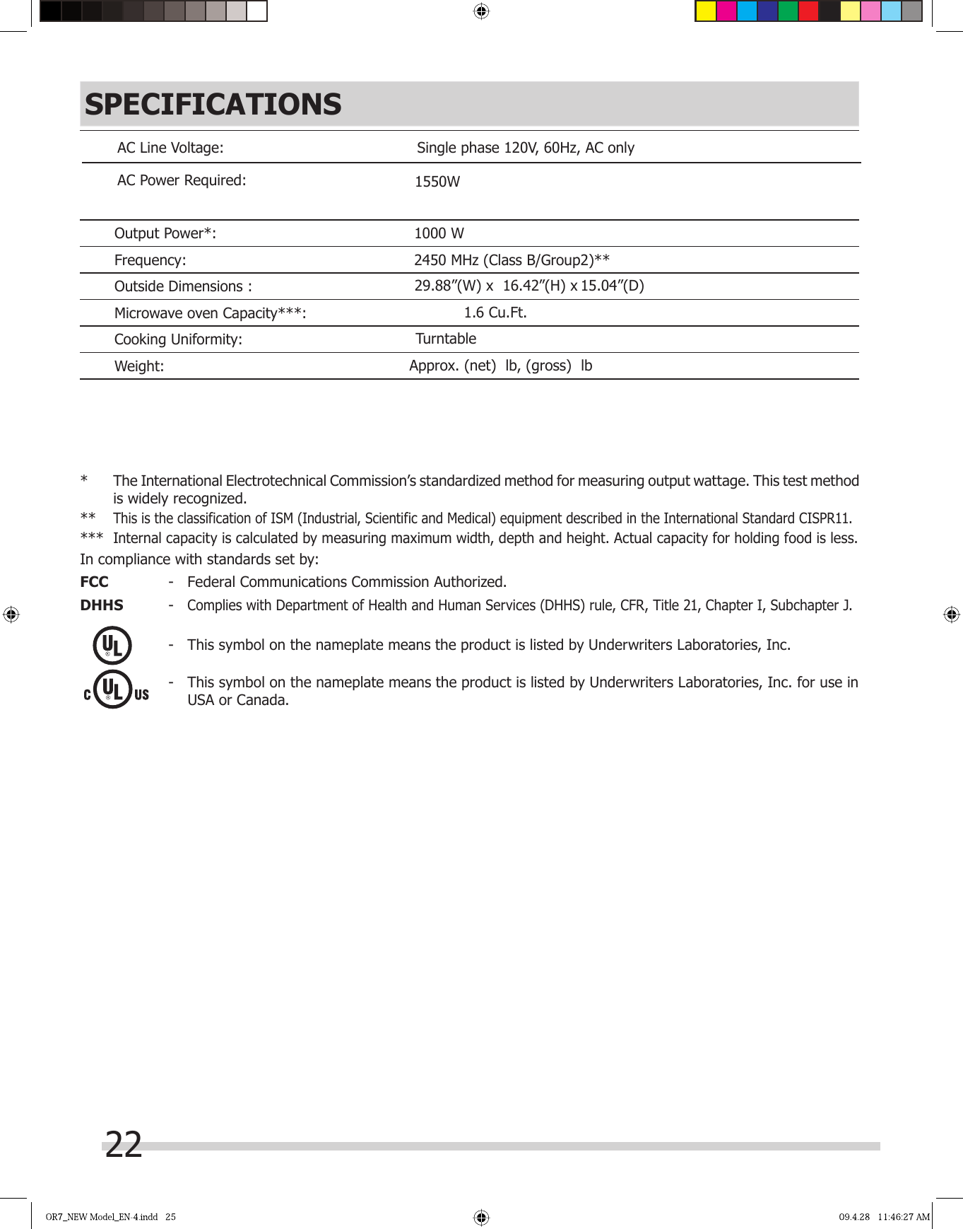 22SPECIFICATIONS*  The International Electrotechnical Commission’s standardized method for measuring output wattage. This test methodis widely recognized. ** This is the classification of ISM (Industrial, Scientific and Medical) equipment described in the International Standard CISPR11.*** Internal capacity is calculated by measuring maximum width, depth and height. Actual capacity for holding food is less.In compliance with standards set by:FCC  -  Federal Communications Commission Authorized.DHHS  - Complies with Department of Health and Human Services (DHHS) rule, CFR, Title 21, Chapter I, Subchapter J.-  This symbol on the nameplate means the product is listed by Underwriters Laboratories, Inc.-  This symbol on the nameplate means the product is listed by Underwriters Laboratories, Inc. for use in USA or Canada.Approx. (net)  lb, (gross)  lbAC Line Voltage: Single phase 120V, 60Hz, AC only AC Power Required:29.88”(W) x  16.42”(H) x  1550W 1.6 Cu.Ft.Output Power*: 1000 WFrequency: 2450 MHz (Class B/Group2)**Outside Dimensions :     15.04”(D)Microwave oven Capacity***:Cooking Uniformity:                                 TurntableWeight: