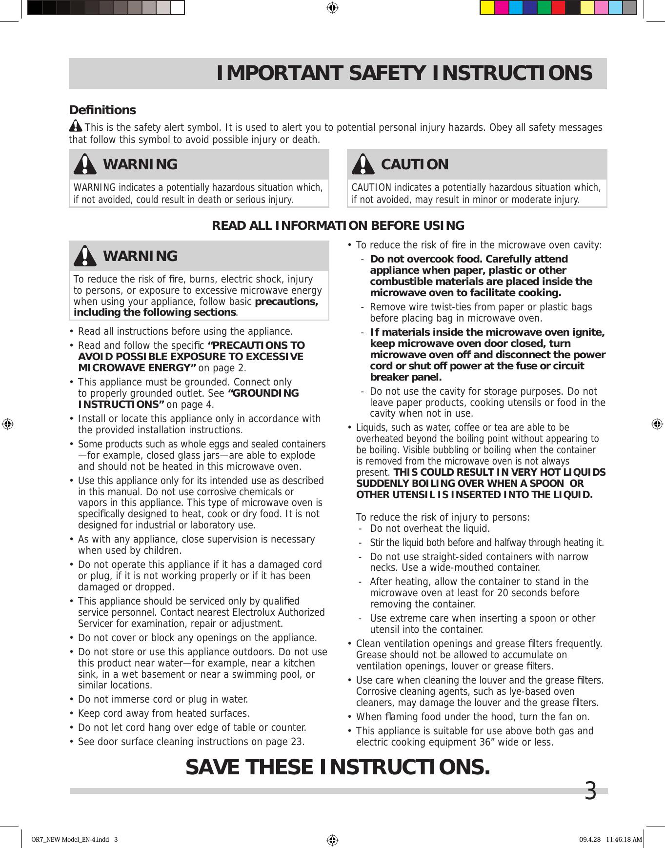 3IMPORTANT SAFETY INSTRUCTIONS•  Read all instructions before using the appliance.•  Read and follow the speciﬁ c “PRECAUTIONS TO AVOID POSSIBLE EXPOSURE TO EXCESSIVE MICROWAVE ENERGY” on page 2.•  This appliance must be grounded. Connect only to properly grounded outlet. See “GROUNDING INSTRUCTIONS” on page 4.•  Install or locate this appliance only in accordance with the provided installation instructions.•  Some products such as whole eggs and sealed containers —for example, closed glass jars—are able to explode and should not be heated in this microwave oven.•  Use this appliance only for its intended use as described in this manual. Do not use corrosive chemicals or vapors in this appliance. This type of microwave oven is speciﬁ cally designed to heat, cook or dry food. It is not designed for industrial or laboratory use. •  As with any appliance, close supervision is necessary when used by children.•  Do not operate this appliance if it has a damaged cord or plug, if it is not working properly or if it has been damaged or dropped.•  This appliance should be serviced only by qualiﬁ ed service personnel. Contact nearest Electrolux Authorized Servicer for examination, repair or adjustment.•  Do not cover or block any openings on the appliance.•  Do not store or use this appliance outdoors. Do not use this product near water—for example, near a kitchen sink, in a wet basement or near a swimming pool, or similar locations.•  Do not immerse cord or plug in water.•  Keep cord away from heated surfaces.•  Do not let cord hang over edge of table or counter.•  See door surface cleaning instructions on page 23.•  To reduce the risk of ﬁ re in the microwave oven cavity:-  Do not overcook food. Carefully attend appliance when paper, plastic or other combustible materials are placed inside the microwave oven to facilitate cooking.-  Remove wire twist-ties from paper or plastic bags before placing bag in microwave oven.-  If materials inside the microwave oven ignite, keep microwave oven door closed, turn microwave oven off and disconnect the power cord or shut off power at the fuse or circuit breaker panel.-  Do not use the cavity for storage purposes. Do not leave paper products, cooking utensils or food in the cavity when not in use.•  Liquids, such as water, coffee or tea are able to be overheated beyond the boiling point without appearing to be boiling. Visible bubbling or boiling when the container is removed from the microwave oven is not always present. THIS COULD RESULT IN VERY HOT LIQUIDS SUDDENLY BOILING OVER WHEN A SPOON  OR OTHER UTENSIL IS INSERTED INTO THE LIQUID.   To reduce the risk of injury to persons:-  Do not overheat the liquid.- Stir the liquid both before and halfway through heating it.-  Do not use straight-sided containers with narrow  necks. Use a wide-mouthed container.-  After heating, allow the container to stand in the microwave oven at least for 20 seconds before removing the container.-  Use extreme care when inserting a spoon or other utensil into the container.•  Clean ventilation openings and grease ﬁ lters frequently. Grease should not be allowed to accumulate on ventilation openings, louver or grease ﬁ lters.•  Use care when cleaning the louver and the grease ﬁ lters. Corrosive cleaning agents, such as lye-based oven cleaners, may damage the louver and the grease ﬁ lters.•   When ﬂ aming food under the hood, turn the fan on.•  This appliance is suitable for use above both gas and electric cooking equipment 36” wide or less.READ ALL INFORMATION BEFORE USINGSAVE THESE INSTRUCTIONS.WARNINGTo reduce the risk of ﬁ re, burns, electric shock, injury to persons, or exposure to excessive microwave energy when using your appliance, follow basic precautions, including the following sections.WARNINGWARNING indicates a potentially hazardous situation which, if not avoided, could result in death or serious injury. CAUTIONCAUTION indicates a potentially hazardous situation which, if not avoided, may result in minor or moderate injury. Deﬁ nitions     This is the safety alert symbol. It is used to alert you to potential personal injury hazards. Obey all safety messages that follow this symbol to avoid possible injury or death.OR7_NEW Model_EN-4.indd   3 09.4.28   11:46:18 AM