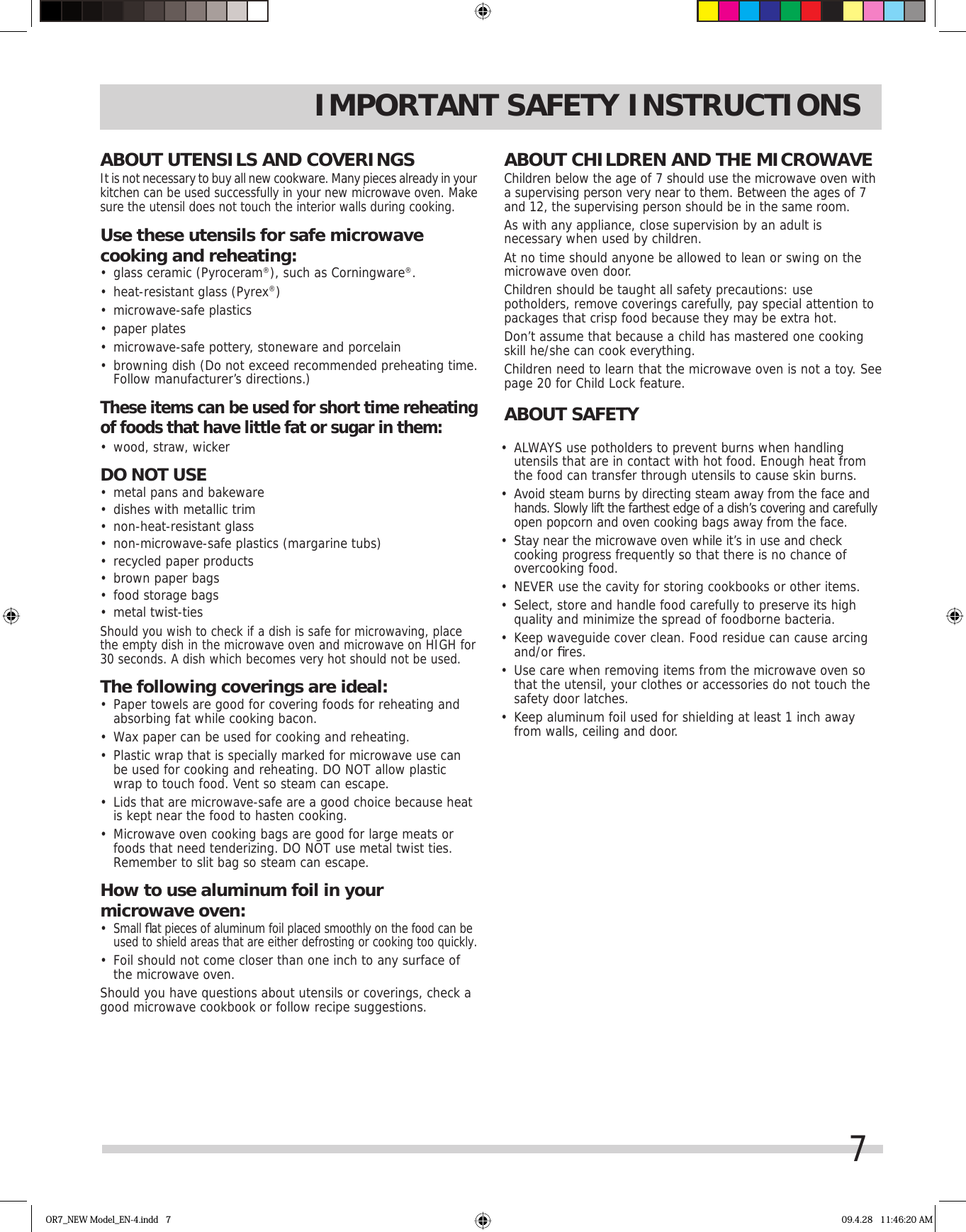 7ABOUT CHILDREN AND THE MICROWAVEChildren below the age of 7 should use the microwave oven with a supervising person very near to them. Between the ages of 7 and 12, the supervising person should be in the same room.As with any appliance, close supervision by an adult is necessary when used by children.At no time should anyone be allowed to lean or swing on the microwave oven door.Children should be taught all safety precautions: use potholders, remove coverings carefully, pay special attention to packages that crisp food because they may be extra hot.Don’t assume that because a child has mastered one cooking skill he/she can cook everything.Children need to learn that the microwave oven is not a toy. See page 20 for Child Lock feature.ABOUT SAFETY•  ALWAYS use potholders to prevent burns when handling utensils that are in contact with hot food. Enough heat from the food can transfer through utensils to cause skin burns.•  Avoid steam burns by directing steam away from the face and hands. Slowly lift the farthest edge of a dish’s covering and carefully open popcorn and oven cooking bags away from the face.•  Stay near the microwave oven while it’s in use and check cooking progress frequently so that there is no chance of overcooking food.•  NEVER use the cavity for storing cookbooks or other items.•  Select, store and handle food carefully to preserve its high quality and minimize the spread of foodborne bacteria.•  Keep waveguide cover clean. Food residue can cause arcing and/or ﬁ res.•  Use care when removing items from the microwave oven so that the utensil, your clothes or accessories do not touch the safety door latches.•  Keep aluminum foil used for shielding at least 1 inch away from walls, ceiling and door.IMPORTANT SAFETY INSTRUCTIONSABOUT UTENSILS AND COVERINGSIt is not necessary to buy all new cookware. Many pieces already in your kitchen can be used successfully in your new microwave oven. Make sure the utensil does not touch the interior walls during cooking.Use these utensils for safe microwave cooking and reheating:•  glass ceramic (Pyroceram®), such as Corningware®.•  heat-resistant glass (Pyrex®)•  microwave-safe plastics•  paper plates•  microwave-safe pottery, stoneware and porcelain•  browning dish (Do not exceed recommended preheating time. Follow manufacturer’s directions.)These items can be used for short time reheating of foods that have little fat or sugar in them:•  wood, straw, wickerDO NOT USE•  metal pans and bakeware•  dishes with metallic trim•  non-heat-resistant glass•  non-microwave-safe plastics (margarine tubs)•  recycled paper products•  brown paper bags•  food storage bags•  metal twist-tiesShould you wish to check if a dish is safe for microwaving, place the empty dish in the microwave oven and microwave on HIGH for 30 seconds. A dish which becomes very hot should not be used.The following coverings are ideal:•  Paper towels are good for covering foods for reheating and absorbing fat while cooking bacon.•  Wax paper can be used for cooking and reheating.•  Plastic wrap that is specially marked for microwave use can be used for cooking and reheating. DO NOT allow plastic wrap to touch food. Vent so steam can escape.•  Lids that are microwave-safe are a good choice because heat is kept near the food to hasten cooking.•  Microwave oven cooking bags are good for large meats or foods that need tenderizing. DO NOT use metal twist ties. Remember to slit bag so steam can escape.How to use aluminum foil in your microwave oven:•  Small ﬂ at pieces of aluminum foil placed smoothly on the food can be used to shield areas that are either defrosting or cooking too quickly.•  Foil should not come closer than one inch to any surface of the microwave oven.Should you have questions about utensils or coverings, check a good microwave cookbook or follow recipe suggestions.OR7_NEW Model_EN-4.indd   7 09.4.28   11:46:20 AM