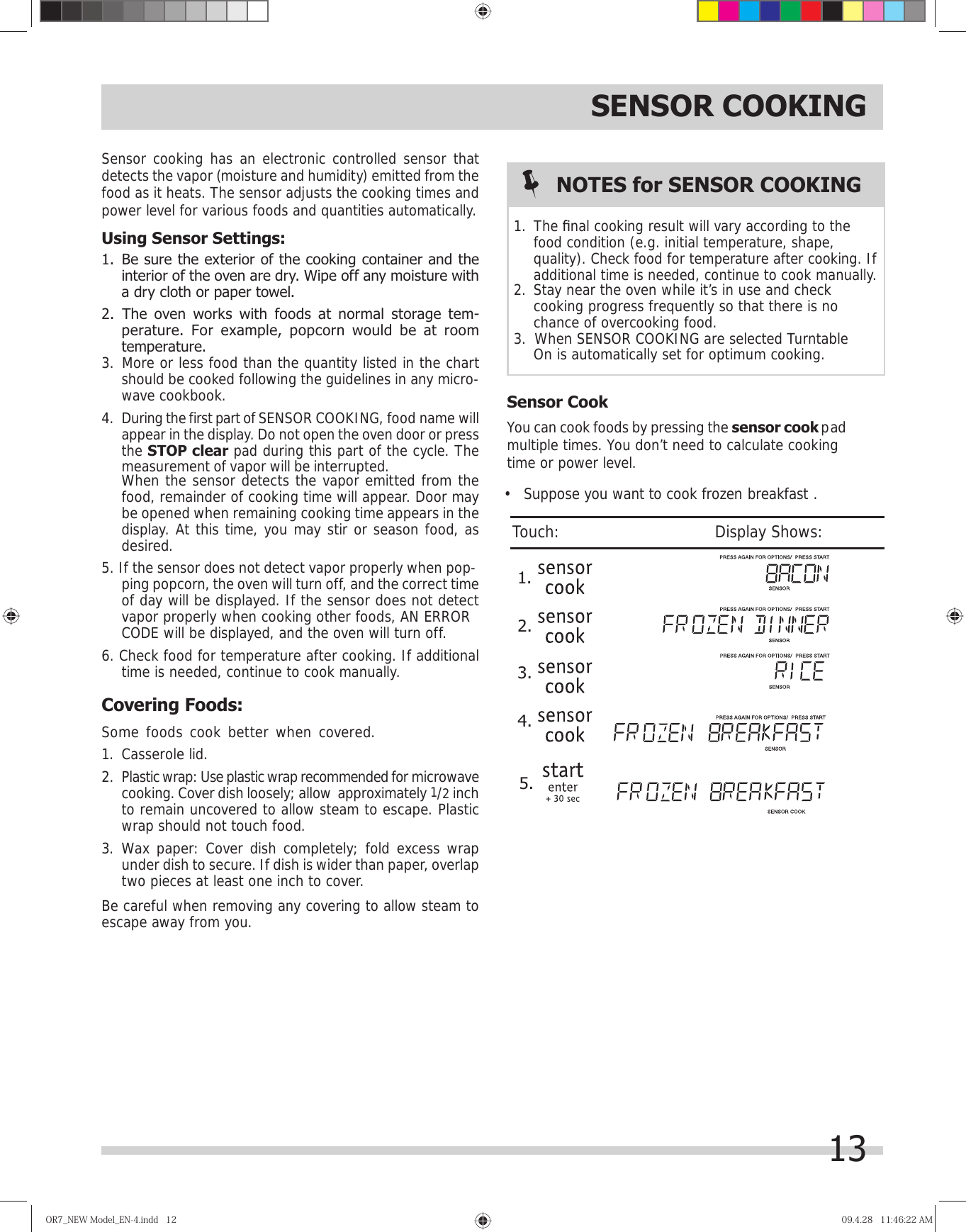 SENSOR COOKINGSensor cooking has an electronic controlled sensor that detects the vapor (moisture and humidity) emitted from the food as it heats. The sensor adjusts the cooking times and power level for various foods and quantities automatically.Using Sensor Settings:interior of the oven are dry. Wipe off any moisture with a dry cloth or paper towel.perature. For example, popcorn would be at room temperature.should be cooked following the guidelines in any micro-wave cookbook.During the first part of SENSOR COOKING, food name will appear in the display. Do not open the oven door or press the STOP clear pad during this part of the cycle. The measurement of vapor will be interrupted.   When the sensor detects the vapor emitted from the food, remainder of cooking time will appear. Door may be opened when remaining cooking time appears in the display. At this time, you may stir or season food, as desired.ping popcorn, the oven will turn off, and the correct time of day will be displayed. If the sensor does not detect vapor properly when cooking other foods,   time is needed, continue to cook manually.Covering Foods:Some foods cook better when covered.  1. Casserole lid.2.  Plastic wrap: Use plastic wrap recommended for microwave cooking. Cover dish loosely; allow  approximately 1/2 inch to remain uncovered to allow steam to escape. Plastic wrap should not touch food.3. Wax paper: Cover dish completely; fold excess wrap under dish to secure. If dish is wider than paper, overlap two pieces at least one inch to cover.Be careful when removing any covering to allow steam to escape away from you. Sensor CookYou can cook foods by pressing the sensor cook pad time or power level.NOTES for SENSOR COOKINGThe ﬁ nal cooking result will vary according to the food condition (e.g. initial temperature, shape, quality). Check food for temperature after cooking. If additional time is needed, continue to cook manually.cooking progress frequently so that there is no chance of overcooking food.On is automatically set for optimum cooking.OR7̲NEWModel̲EN-4.indd12OR7̲NEWModel̲EN-4.indd12 09.4.2811:46:22AM09.4.2811:46:22AM1. 1.5.2.3.4.multiple times. You don’t need to calculate cooking •   Suppose you want to cook frozen breakfast .Touch:                                       Display Shows:131. Be sure the exterior of the cooking container and the 2. The oven works with foods at normal storage tem-3. More or less food than the quantity listed in the chart 4. 5. If the sensor does not detect vapor properly when pop-6. Check food for temperature after cooking. If additional AN ERRORCODE will be displayed, and the oven will turn off.2. Stay near the oven while it’s in use and check 3.  When SENSOR COOKING are selected Turntable    