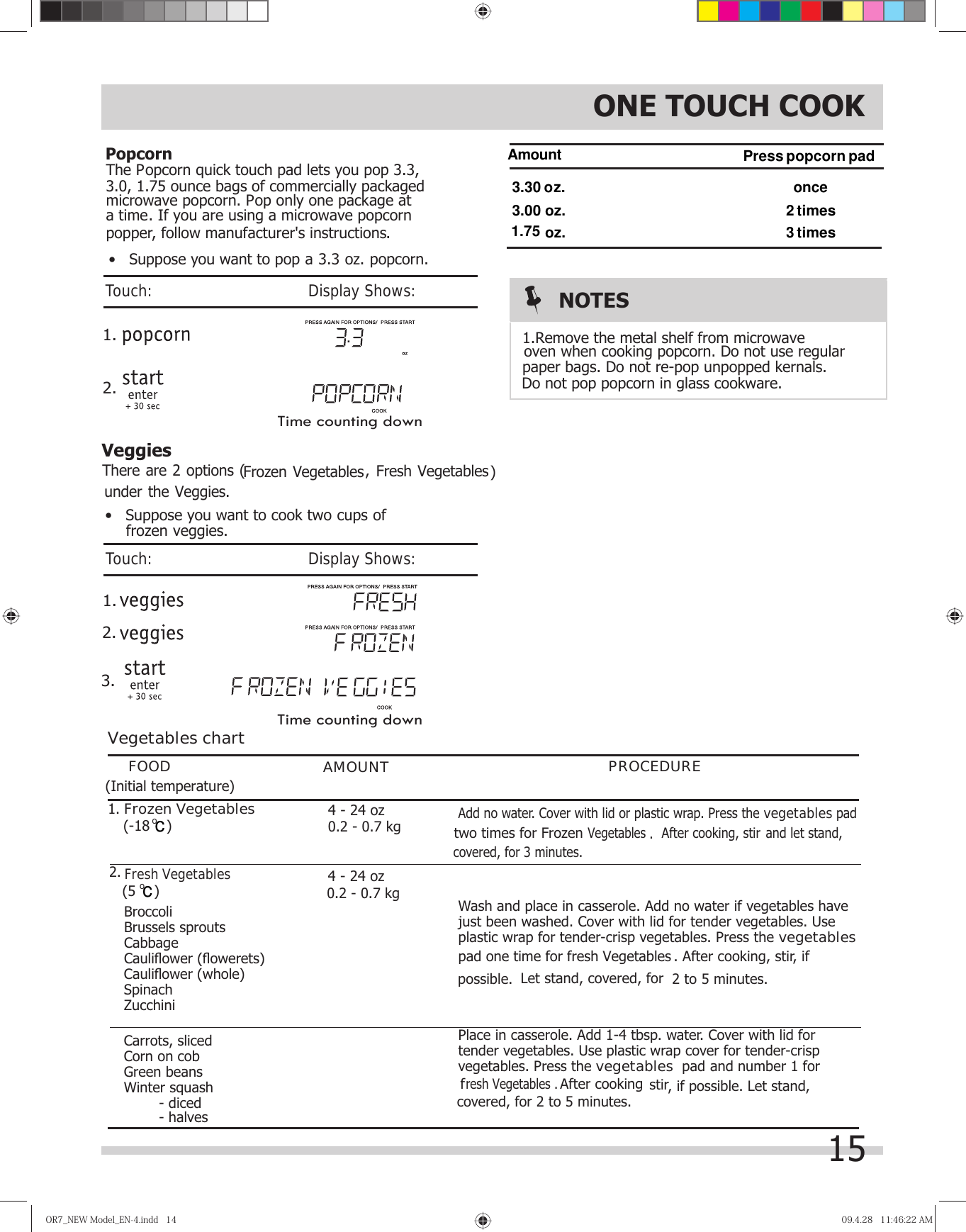 15PopcornVeggiesOR7̲NEWModel̲EN-4.indd14OR7̲NEWModel̲EN-4.indd14 09.4.2811:46:22AM09.4.2811:46:22AMVegetables chartFOOD AMOUNT PROCEDUREWash and place in casserole. Add no water if vegetables have just been washed. Cover with lid for tender vegetables. Use plastic wrap for tender-crisp vegetables. Press the vegetablespad 2 to 5 minutes.Place in casserole. Add 1-4 tbsp. water. Cover with lid for tender vegetables. Use plastic wrap cover for tender-crisp  1.Fresh Vegetables Broccoli  Brussels sprouts Cabbage Cauliﬂ ower (ﬂ owerets) Cauliﬂ ower (whole) Spinach Zucchini Carrots, sliced Corn on cob Green beans Winter squash    - diced   - halvesFrozen Vegetables2. Let stand, covered, for  After cooking vegetables. Press the vegetables  padUHVK9HJHWDEOHVf  stir, if possible. Let stand, covered, for 2 to 5 minutes.. After cooking, stir, if possible. 9HJHWDEOHV After cooking, stirAdd no water. Cover with lid or plastic wrap. Press the vegetables pad . and let stand, covered, for 3 minutes. and number 1 for Frozen Vegetables )There are 2 options (   , Fresh Vegetablesunder the Veggies.4 - 24 oz4 - 24 oz)    (-18 oc)oc    (50.2 - 0.7 kg0.2 - 0.7 kg(Initial temperature) Time counting down 2.1.NOTESoven when cooking popcorn. Do not use regular paper bags. Do not re-pop unpopped kernals. Do not pop popcorn in glass cookware.1.Remove the metal shelf from microwave  1.  2.3.ONE TOUCH COOKThe Popcorn quick touch pad lets you pop 3.3,3.0, 1.75 ounce bags of commercially packaged microwave popcorn. Pop only one package ata time. If you are using a microwave popcornpopper, follow manufacturer&apos;s instructions. Amount3.00 oz.3. oz.Press popcorn padonce2 times3 times1.75 oz. •   Suppose you want to cook two cups offrozen veggies.•   Suppose you want to pop a 3.3 oz. popcorn.Touch:                                       Display Shows:Touch:                                       Display Shows:30two times for Frozen one time for fresh Vegetables Time counting down