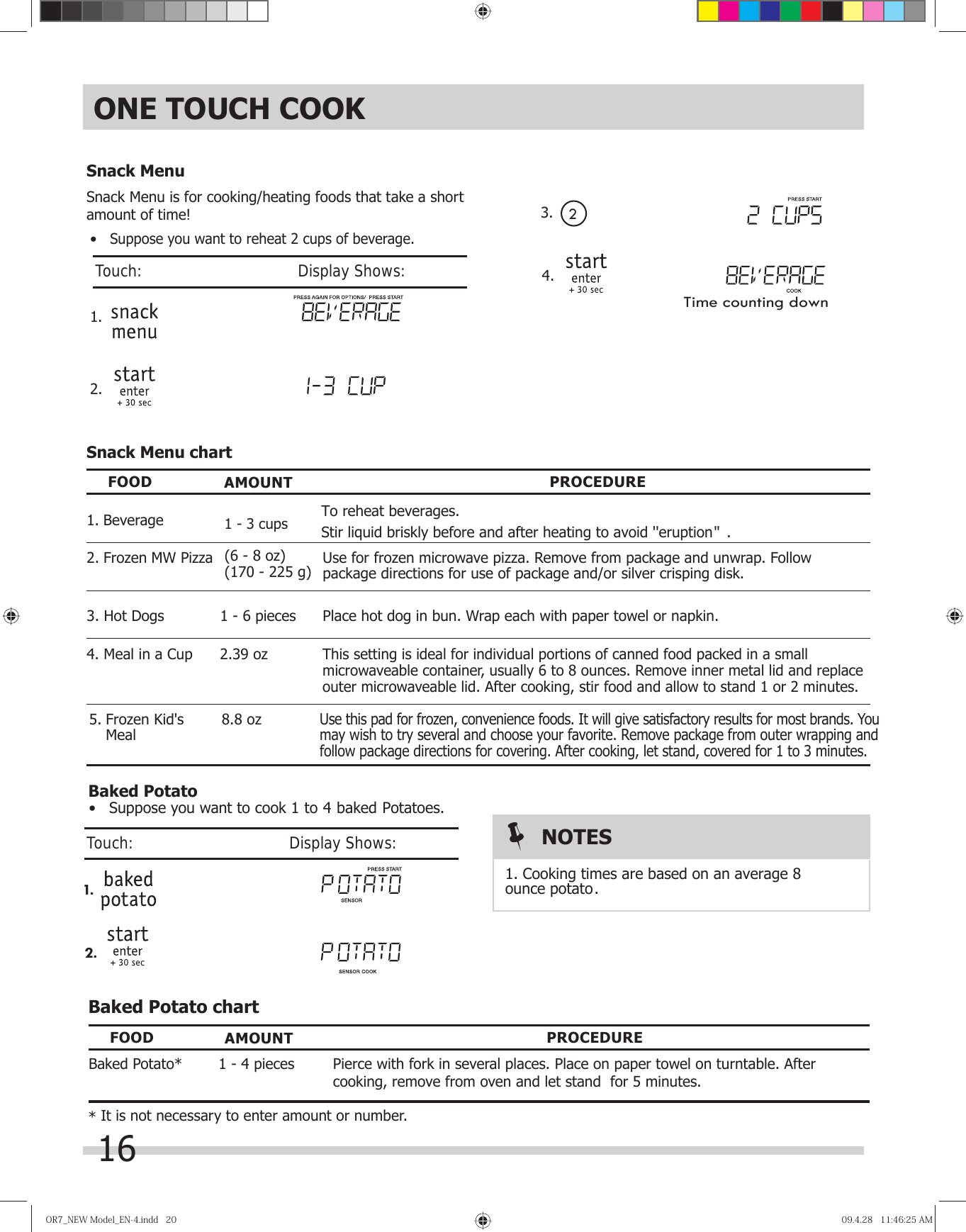 OR7̲NEWModel̲EN-4.indd20OR7̲NEWModel̲EN-4.indd20 09.4.2811:46:25AM09.4.2811:46:25AM• Suppose you want to reheat 2 cups of beverage.1. 2. Snack MenuSnack Menu is for cooking/heating foods that take a short amount of time!Snack Menu chartFOOD AMOUNT PROCEDUREPlace hot dog in bun. Wrap each with paper towel or napkin.Use for frozen microwave pizza. Remove from package and unwrap. Follow package directions for use of package and/or silver crisping disk.1 - 6 pieces(6 - 8 oz)(170 - 225 g)3. Hot Dogs2. Frozen MW Pizza1 - 3 cups1. BeverageUse this pad for frozen, convenience foods. It will give satisfactory results for most brands. You may wish to try several and choose your favorite. Remove package from outer wrapping and follow package directions for covering. After cooking, let stand, covered for 1 to 3 minutes. Meal8.8 ozBaked Potato chartFOOD AMOUNT PROCEDUREPierce with fork in several places. Place on paper towel on turntable. After cooking, remove from oven and let stand  for 5 minutes.Baked Potato* 1 -   pieces* It is not necessary to enter amount or number.NOTESBaked Potato41.2.1. Cooking times are based on an average 8 ounce potato. ONE TOUCH COOK•   Suppose you want to cook 1 to 4 baked Potatoes.Stir liquid briskly before and after heating to avoid &apos;&apos;eruption   .&apos;&apos;16Touch:                                       Display Shows:Touch:                                       Display Shows:To reheat beverages.3.  24. Time counting down5. Frozen Kid&apos;s    This setting is ideal for individual portions of canned food packed in a small microwaveable container, usually 6 to 8 ounces. Remove inner metal lid and replace outer microwaveable lid. After cooking, stir food and allow to stand 1 or 2 minutes.2.39 oz4. Meal in a Cup