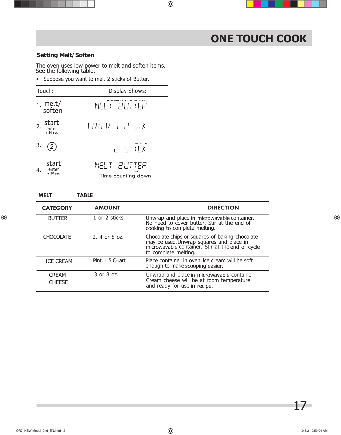 OR7̲NEWModel̲2nd̲EN.indd21OR7̲NEWModel̲2nd̲EN.indd21 10.8.29:59:04AM10.8.29:59:04AMThe oven uses low power to melt and soften items.  1.See the following table. 2.3.4.2Setting Melt/Soften Time counting down                DIRECTIONCATEGORYBUTTERMELT TABLECHOCOLATEUnwrap and place  in microwavable  container. cooking to complete melting.              AMOUNTChocolate chips or squares of baking chocolate  may be used. Unwrap squares and place in  microwavable container. Stir at the end of cycle ICE CREAM Place container in oven. lce cream will be softenough to make scooping easier.Pint, 1.5 Quart.1 or 2 sticks2, 4 or 8 oz.Unwrap and place  in microwavable  container. CREAMCHEESE room temperature and ready for use in recipe.3 or 8 oz.No need to cover butter. Stir at the end of to complete melting.Cream cheese will be at ONE TOUCH COOK•   Suppose you want to melt 2 sticks of Butter.17Touch:                                       Display Shows:
