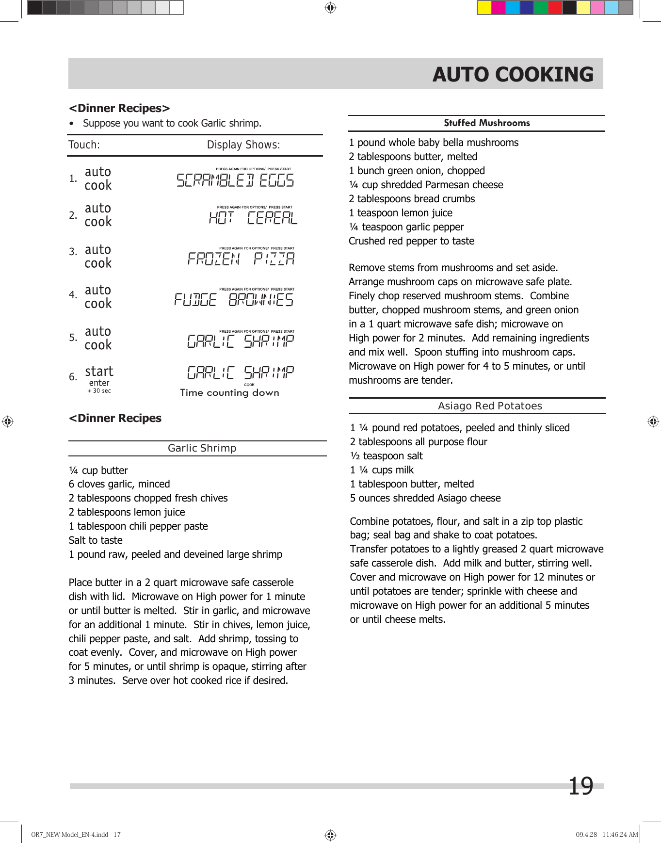 19&lt;Dinner Recipes •  Suppose you want to cook Garlic shrimp.1. 2. &lt;Dinner Recipes&gt;OR7̲NEWModel̲EN-4.indd17OR7̲NEWModel̲EN-4.indd17 09.4.2811:46:24AM09.4.2811:46:24AMGarlic ShrimpStuﬀed MushroomsAsiago Red Potatoes3. 4. 5. 6. Touch:                                       Display Shows:Time counting downAUTO COOKING¼  cup butter 6 cloves garlic, minced 2 tablespoons chopped fresh chives 2 tablespoons lemon juice 1 tablespoon chili pepper paste Salt to taste 1 pound raw, peeled and deveined large shrimp  Place butter in a 2 quart microwave safe casserole  dish with lid.  Microwave on High power for 1 minute  or until butter is melted.  Stir in garlic, and microwave  for an additional 1 minute.  Stir in chives, lemon juice,  chili pepper paste, and salt.  Add shrimp, tossing to  coat evenly.  Cover, and microwave on High power  for 5 minutes, or until shrimp is opaque, stirring after  3 minutes.  Serve over hot cooked rice if desired.  1 pound whole baby bella mushrooms 2 tablespoons butter, melted 1 bunch green onion, chopped ¼  cup shredded Parmesan cheese 2 tablespoons bread crumbs 1 teaspoon lemon juice ¼  teaspoon garlic pepper Crushed red pepper to taste  Remove stems from mushrooms and set aside.   Arrange mushroom caps on microwave safe plate.   Finely chop reserved mushroom stems.  Combine  butter, chopped mushroom stems, and green onion  in a 1 quart microwave safe dish; microwave on  High power for 2 minutes.  Add remaining ingredients  and mix well.  Spoon stuffing into mushroom caps.   Microwave on High power for 4 to 5 minutes, or until  mushrooms are tender.     1 ¼  pound red potatoes, peeled and thinly sliced 2 tablespoons all purpose flour ½  teaspoon salt 1 ¼  cups milk 1 tablespoon butter, melted 5 ounces shredded Asiago cheese  Combine potatoes, flour, and salt in a zip top plastic  bag; seal bag and shake to coat potatoes.   Transfer potatoes to a lightly greased 2 quart microwave  safe casserole dish.  Add milk and butter, stirring well.   Cover and microwave on High power for 12 minutes or  until potatoes are tender; sprinkle with cheese and  microwave on High power for an additional 5 minutes  or until cheese melts.    