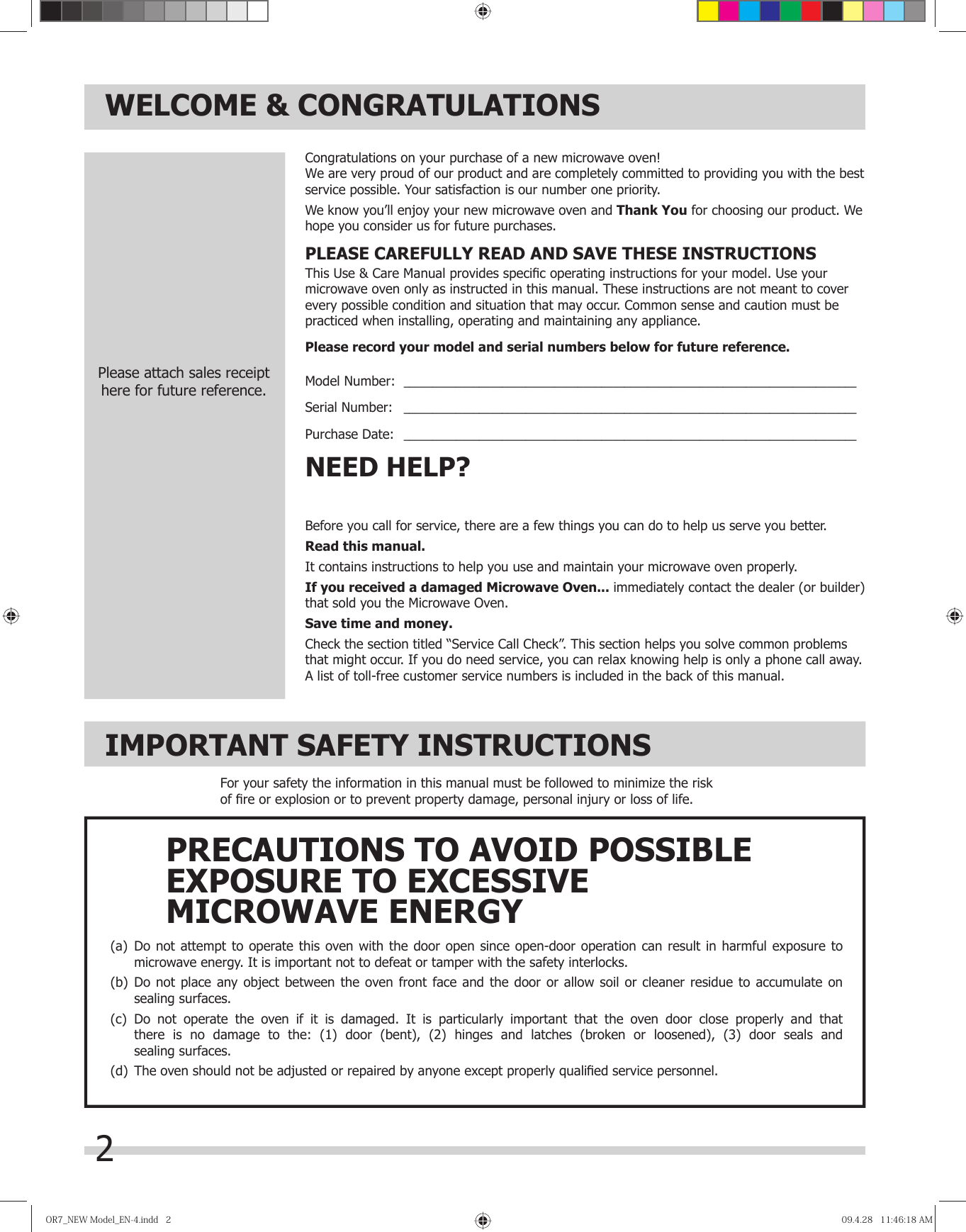 2WELCOME &amp; CONGRATULATIONSBefore you call for service, there are a few things you can do to help us serve you better.Read this manual.It contains instructions to help you use and maintain your microwave oven properly.If you received a damaged Microwave Oven... immediately contact the dealer (or builder) that sold you the Microwave Oven.Save time and money. Check the section titled “Service Call Check”. This section helps you solve common problems that might occur. If you do need service, you can relax knowing help is only a phone call away. A list of toll-free customer service numbers is included in the back of this manual. NEED HELP?Congratulations on your purchase of a new microwave oven! e are very proud of our product and are completely committed to providing you with the best service possible. Your satisfaction is our number one priority.We know you’ll enjoy your new microwave oven and Thank You for choosing our product. We hope you consider us for future purchases.PLEASE CAREFULLY READ AND SAVE THESE INSTRUCTIONSThis Use &amp; Care Manual provides speciﬁ c operating instructions for your model. Use your microwave oven only as instructed in this manual. These instructions are not meant to cover every possible condition and situation that may occur. Common sense and caution must be practiced when installing, operating and maintaining any appliance.Please record your model and serial numbers below for future reference.Model Number:  ______________________________________________________________________________Serial Number:   ______________________________________________________________________________Purchase Date:   ______________________________________________________________________________Please attach sales receipthere for future reference.IMPORTANT SAFETY INSTRUCTIONSFor your safety the information in this manual must be followed to minimize the risk of ﬁ re or explosion or to prevent property damage, personal injury or loss of life.(a)  Do not attempt to operate this oven with the door open since open-door operation can result in harmful exposure to  microwave energy. It is important not to defeat or tamper with the safety interlocks.(b)  Do not place any object between the oven front face and the door or allow soil or cleaner residue to accumulate on  sealing surfaces.(c)  Do not operate the oven if it is damaged. It is particularly important that the oven door close properly and that  there is no damage to the: (1) door (bent), (2) hinges and latches (broken or loosened), (3) door seals and sealing surfaces.(d)  The oven should not be adjusted or repaired by anyone except properly qualiﬁ ed service personnel.PRECAUTIONS TO AVOID POSSIBLEEXPOSURE TO EXCESSIVEMICROWAVE ENERGYOR7̲NEWModel̲EN-4.indd2OR7̲NEWModel̲EN-4.indd2 09.4.2811:46:18AM09.4.2811:46:18AMW