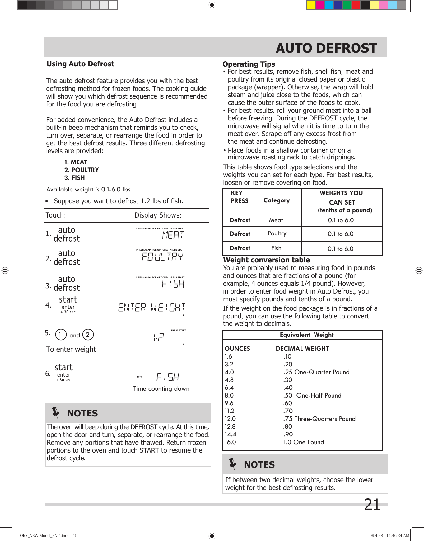 OR7̲NEWModel̲EN-4.indd19OR7̲NEWModel̲EN-4.indd19 09.4.2811:46:24AM09.4.2811:46:24AMThe auto defrost feature provides you with the best defrosting method for frozen foods. The cooking guidewill show you which defrost sequence is recommended for the food you are defrosting.For added convenience, the Auto Defrost includes a built-in beep mechanism that reminds you to check,turn over, separate, or rearrange the food in order to get the best defrost results. Three different defrostinglevels are provided:Available weight is 0.1-6.0 lbsvFor best results, remove fish, shell fish, meat and   poultry from its original closed paper or plastic    package (wrapper). Otherwise, the wrap will hold    steam and juice close to the foods, which can    cause the outer surface of the foods to cook.vFor best results, roll your ground meat into a ball    before freezing. During the DEFROST cycle, the    microwave will signal when it is time to turn the    meat over. Scrape off any excess frost from   the meat and continue defrosting.   microwave roasting rack to catch drippings.This table shows food type selections and the weights you can set for each type. For best results,loosen or remove covering on food.WEIGHTS YOU                 CAN SET                                                 (tenths of a pound)        0.1 to 6.0          0.1 to 6.0  Weight conversion tableYou are probably used to measuring food in pounds and ounces that are fractions of a pound (for example, 4 ounces equals 1/4 pound). However,in order to enter food weight in Auto Defrost, youmust specify pounds and tenths of a pound.If the weight on the food package is in fractions of a pound, you can use the following table to convert Equivalent  WeightOUNCES       DECIMAL WEIGHT1.6                    .103.2                    .204.0                    .25 One-Quarter Pound4.8                    .306.4                    .408.0                    .50  One-Half Pound9.6                    .6011.2                    .7012.0                    .75 Three-Quarters Pound12.8                    .8014.4                    .9016.0                    1.0 One Poundweight for the best defrosting results.the weight to decimals. If between two decimal weights, choose the lower  KEYDefrost               Mea t       0.1 to 6.0 PRESSDefrostDefrostCategory         PoultryFish 1. .                               1 2To enter weightand 2. 3. 4.                                           5.6Time counting downRemove any portions that have thawed. Return frozen portions to the oven and touch START to resume the defrost cycle.open the door and turn, separate, or rearrange the food.NOTESThe oven will beep during the DEFROST cycle. At this time, 1. MEAT2. POULTRY3. FISHNOTES•   Suppose you want to defrost 1.2 lbs of fish.Using Auto Defrost Operating TipsvPlace foods in a shallow container or on a21Touch:                                       Display Shows:AUTO DEFROST