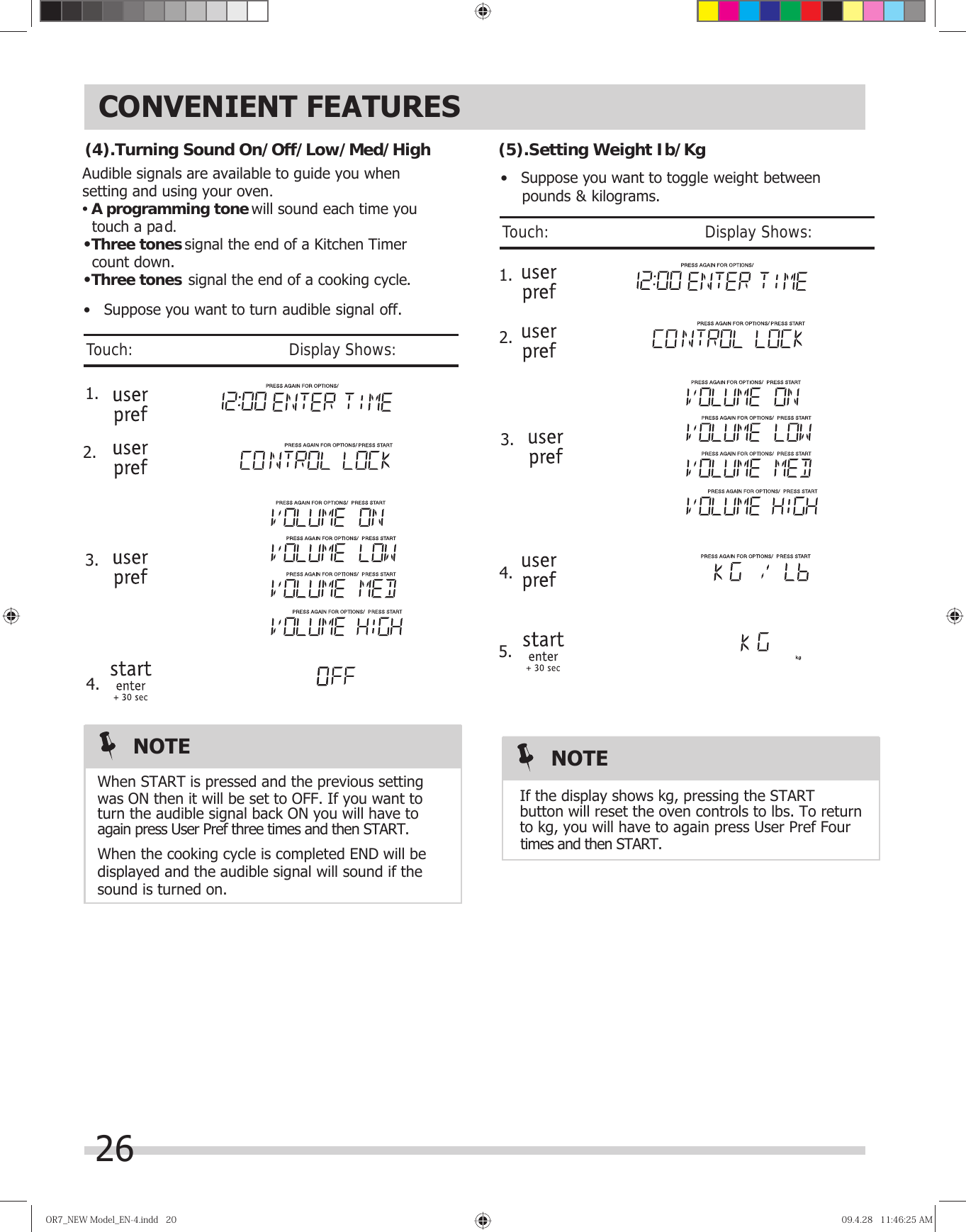 26CONVENIENT FEATURESOR7̲NEWModel̲EN-4.indd20OR7̲NEWModel̲EN-4.indd20 09.4.2811:46:25AM09.4.2811:46:25AM  1.Audible signals are available to guide you when setting and using your oven.•A programming tone  touch a pad.•signal the end of a Kitchen Timer   count down.•signal the end of a cooking cycle.Three tonesThree tones will sound each time you  2.When the cooking cycle is completed END will bedisplayed and the audible signal will sound if thesound is turned on.When START is pressed and the previous settingwas ON then it will be set to OFF. If you want toturn the audible signal back ON you will have toagain press User Pref three times and then START.  1. 2.If the display shows kg, pressing the STARTbutton will reset the oven controls to lbs. To returnto kg, you will have to again press User Pref Four  times and then START.(4).Turning Sound On/Off/Low/Med/High (5).SNOTE NOTE•   Suppose you want to turn audible signal off.•   Suppose you want to toggle weight between    pounds &amp; kilograms.etting Weight Ib/KgJTouch:                                       Display Shows:Touch:                                       Display Shows:3.4. 3.4.5. 
