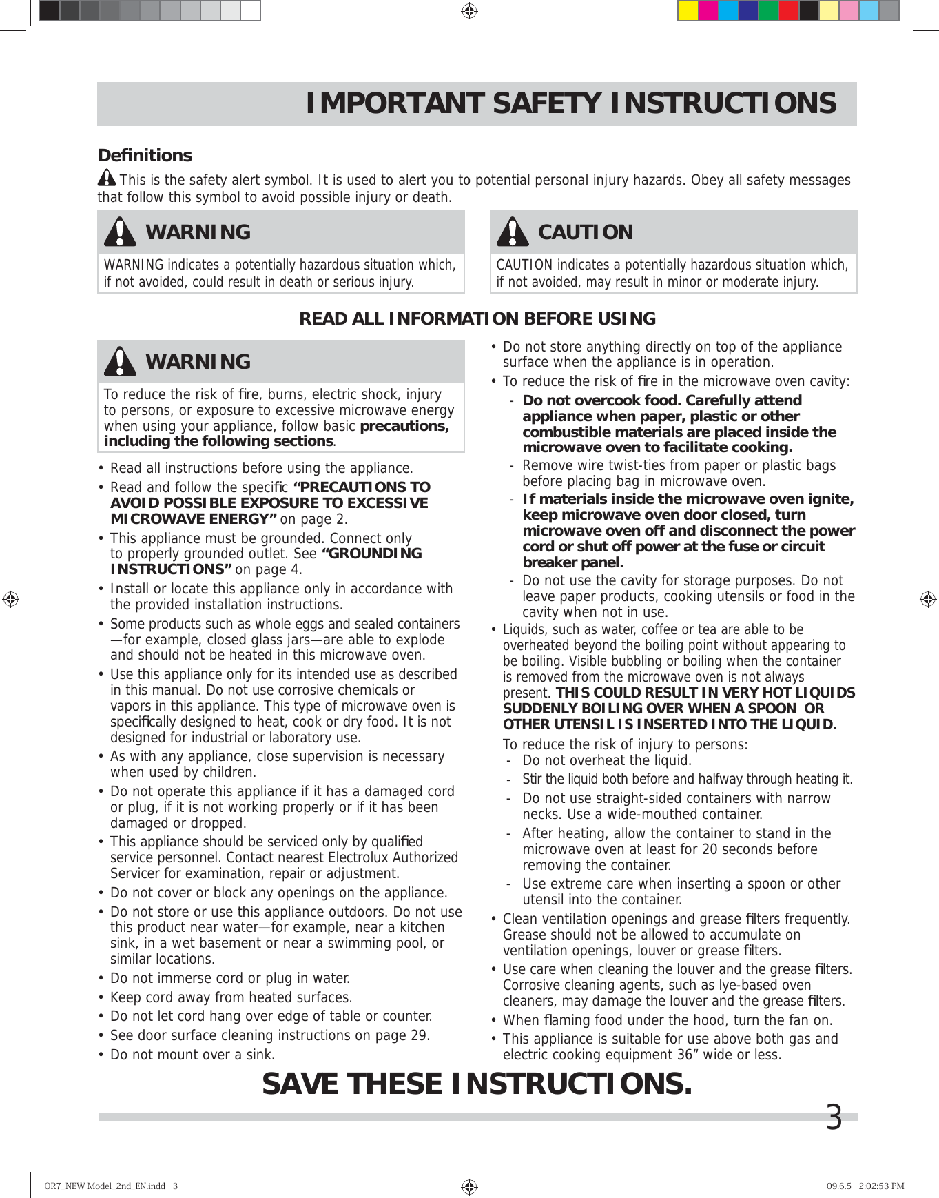 3IMPORTANT SAFETY INSTRUCTIONS•  Read all instructions before using the appliance.•  Read and follow the speciﬁ c “PRECAUTIONS TO AVOID POSSIBLE EXPOSURE TO EXCESSIVE MICROWAVE ENERGY” on page 2.•  This appliance must be grounded. Connect only to properly grounded outlet. See “GROUNDING INSTRUCTIONS” on page 4.•  Install or locate this appliance only in accordance with the provided installation instructions.•  Some products such as whole eggs and sealed containers —for example, closed glass jars—are able to explode and should not be heated in this microwave oven.•  Use this appliance only for its intended use as described in this manual. Do not use corrosive chemicals or vapors in this appliance. This type of microwave oven is speciﬁ cally designed to heat, cook or dry food. It is not designed for industrial or laboratory use. •  As with any appliance, close supervision is necessary when used by children.•  Do not operate this appliance if it has a damaged cord or plug, if it is not working properly or if it has been damaged or dropped.•  This appliance should be serviced only by qualiﬁ ed service personnel. Contact nearest Electrolux Authorized Servicer for examination, repair or adjustment.•  Do not cover or block any openings on the appliance.•  Do not store or use this appliance outdoors. Do not use this product near water—for example, near a kitchen sink, in a wet basement or near a swimming pool, or similar locations.•  Do not immerse cord or plug in water.•  Keep cord away from heated surfaces.•  Do not let cord hang over edge of table or counter.•  See door surface cleaning instructions on page 2 .•  Do not mount over a sink.•  Do not store anything directly on top of the appliance surface when the appliance is in operation.•  To reduce the risk of ﬁ re in the microwave oven cavity:-  Do not overcook food. Carefully attend appliance when paper, plastic or other combustible materials are placed inside the microwave oven to facilitate cooking.-  Remove wire twist-ties from paper or plastic bags before placing bag in microwave oven.-  If materials inside the microwave oven ignite, keep microwave oven door closed, turn microwave oven off and disconnect the power cord or shut off power at the fuse or circuit breaker panel.-  Do not use the cavity for storage purposes. Do not leave paper products, cooking utensils or food in the cavity when not in use.•  Liquids, such as water, coffee or tea are able to be overheated beyond the boiling point without appearing to be boiling. Visible bubbling or boiling when the container is removed from the microwave oven is not always present. THIS COULD RESULT IN VERY HOT LIQUIDS SUDDENLY BOILING OVER WHEN A SPOON  OR OTHER UTENSIL IS INSERTED INTO THE LIQUID.  To reduce the risk of injury to persons:-  Do not overheat the liquid.- Stir the liquid both before and halfway through heating it.-  Do not use straight-sided containers with narrow  necks. Use a wide-mouthed container.-  After heating, allow the container to stand in the microwave oven at least for 20 seconds before removing the container.-  Use extreme care when inserting a spoon or other utensil into the container.•  Clean ventilation openings and grease ﬁ lters frequently. Grease should not be allowed to accumulate on ventilation openings, louver or grease ﬁ lters.•  Use care when cleaning the louver and the grease ﬁ lters. Corrosive cleaning agents, such as lye-based oven cleaners, may damage the louver and the grease ﬁ lters.•   When ﬂ aming food under the hood, turn the fan on.•  This appliance is suitable for use above both gas and electric cooking equipment 36” wide or less.READ ALL INFORMATION BEFORE USINGSAVE THESE INSTRUCTIONS.WARNINGTo reduce the risk of ﬁ re, burns, electric shock, injury to persons, or exposure to excessive microwave energy when using your appliance, follow basic precautions, including the following sections.WARNINGWARNING indicates a potentially hazardous situation which, if not avoided, could result in death or serious injury. CAUTIONCAUTION indicates a potentially hazardous situation which, if not avoided, may result in minor or moderate injury. Deﬁ nitions     This is the safety alert symbol. It is used to alert you to potential personal injury hazards. Obey all safety messages that follow this symbol to avoid possible injury or death.OR7̲NEWModel̲2nd̲EN.indd3OR7̲NEWModel̲2nd̲EN.indd3 09.6.52:02:53PM09.6.52:02:53PM9