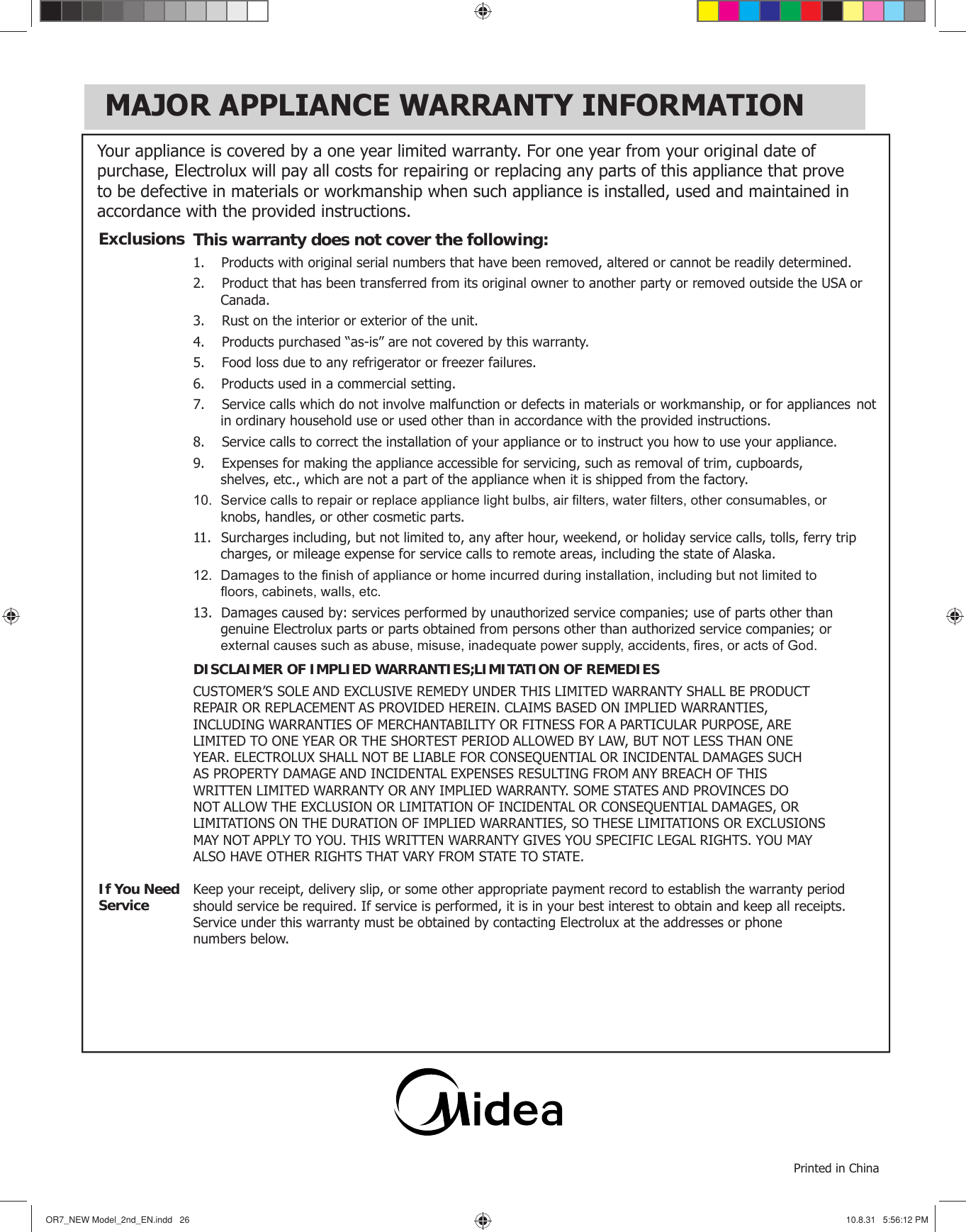 MAJOR APPLIANCE WARRANTY INFORMATIONOR7̲NEWModel̲2nd̲EN.indd26OR7̲NEWModel̲2nd̲EN.indd26 10.8.315:56:12PM10.8.315:56:12PMYour appliance is covered by a one year limited warranty. For one year from your original date of purchase, Electrolux will pay all costs for repairing or replacing any parts of this appliance that prove to be defective in materials or workmanship when such appliance is installed, used and maintained in accordance with the provided instructions.This warranty does not cover the following:1.  Products with original serial numbers that have been removed, altered or cannot be readily determined.2.   Product that has been transferred from its original owner to another party or removed outside the USA or  Canada.3.   Rust on the interior or exterior of the unit.4.   Products purchased “as-is” are not covered by this warranty. 5.   Food loss due to any refrigerator or freezer failures.6.  Products used in a commercial setting.  7.   Service calls which do not involve malfunction or defects in materials or workmanship, or for appliances  not in ordinary household use or used other than in accordance with the provided instructions.8.   Service calls to correct the installation of your appliance or to instruct you how to use your appliance.9.   Expenses for making the appliance accessible for servicing, such as removal of trim, cupboards,    shelves, etc., which are not a part of the appliance when it is shipped from the factory. 10.  Service calls to repair or replace appliance light bulbs, air ﬁ lters, water ﬁ lters, other consumables, or    knobs, handles, or other cosmetic parts.11.  Surcharges including, but not limited to, any after hour, weekend, or holiday service calls, tolls, ferry trip  charges, or mileage expense for service calls to remote areas, including the state of Alaska.12.  Damages to the ﬁ nish of appliance or home incurred during installation, including but not limited to    ﬂ oors, cabinets, walls, etc.13.  Damages caused by: services performed by unauthorized service companies; use of parts other than    genuine Electrolux parts or parts obtained from persons other than authorized service companies; or    external causes such as abuse, misuse, inadequate power supply, accidents, ﬁ res, or acts of God.DISCLAIMER OF IMPLIED WARRANTIES; LIMITATION OF REMEDIESCUSTOMER’S SOLE AND EXCLUSIVE REMEDY UNDER THIS LIMITED WARRANTY SHALL BE PRODUCTREPAIR OR REPLACEMENT AS PROVIDED HEREIN. CLAIMS BASED ON IMPLIED WARRANTIES, INCLUDING WARRANTIES OF MERCHANTABILITY OR FITNESS FOR A PARTICULAR PURPOSE, ARE LIMITED TO ONE YEAR OR THE SHORTEST PERIOD ALLOWED BY LAW, BUT NOT LESS THAN ONE YEAR. ELECTROLUX SHALL NOT BE LIABLE FOR CONSEQUENTIAL OR INCIDENTAL DAMAGES SUCH AS PROPERTY DAMAGE AND INCIDENTAL EXPENSES RESULTING FROM ANY BREACH OF THIS WRITTEN LIMITED WARRANTY OR ANY IMPLIED WARRANTY. SOME STATES AND PROVINCES DO NOT ALLOW THE EXCLUSION OR LIMITATION OF INCIDENTAL OR CONSEQUENTIAL DAMAGES, OR LIMITATIONS ON THE DURATION OF IMPLIED WARRANTIES, SO THESE LIMITATIONS OR EXCLUSIONS MAY NOT APPLY TO YOU. THIS WRITTEN WARRANTY GIVES YOU SPECIFIC LEGAL RIGHTS. YOU MAY ALSO HAVE OTHER RIGHTS THAT VARY FROM STATE TO STATE.Keep your receipt, delivery slip, or some other appropriate payment record to establish the warranty periodshould service be required. If service is performed, it is in your best interest to obtain and keep all receipts.Service under this warranty must be obtained by contacting Electrolux at the addresses or phonenumbers below.ExclusionsIf You NeedServicePrinted in China