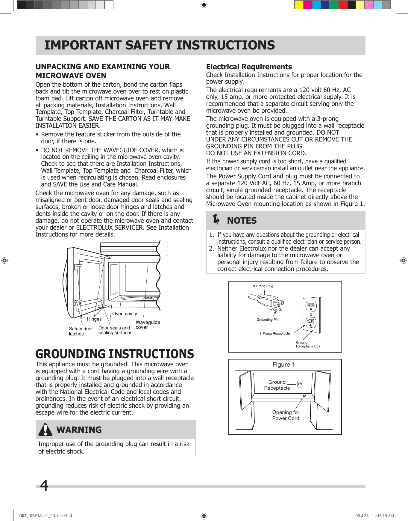 4IMPORTANT SAFETY INSTRUCTIONSElectrical RequirementsCheck Installation Instructions for proper location for the power supply.The electrical requirements are a 120 volt 60 Hz, AC only, 15 amp. or more protected electrical supply. It is recommended that a separate circuit serving only the microwave oven be provided.The microwave oven is equipped with a 3-prong grounding plug. It must be plugged into a wall receptacle that is properly installed and grounded. DO NOT UNDER ANY CIRCUMSTANCES CUT OR REMOVE THE GROUNDING PIN FROM THE PLUG. DO NOT USE AN EXTENSION CORD.If the power supply cord is too short, have a qualiﬁ ed electrician or serviceman install an outlet near the appliance.The Power Supply Cord and plug must be connected to a separate 120 Volt AC, 60 Hz, 15 Amp, or more branch circuit, single grounded receptacle. The receptacle should be located inside the cabinet directly above the Microwave Oven mounting location as shown in Figure 1.Figure 1GroundReceptacleOpening forPower CordWARNINGImproper use of the grounding plug can result in a risk of electric shock.NOTES1. If you have any questions about the grounding or electrical instructions, consult a qualiﬁ ed electrician or service person.2.  Neither Electrolux nor the dealer can accept any liability for damage to the microwave oven or personal injury resulting from failure to observe the correct electrical connection procedures.GROUNDING INSTRUCTIONSThis appliance must be grounded. This microwave oven is equipped with a cord having a grounding wire with a grounding plug. It must be plugged into a wall receptacle that is properly installed and grounded in accordance with the National Electrical Code and local codes and ordinances. In the event of an electrical short circuit, grounding reduces risk of electric shock by providing an escape wire for the electric current.UNPACKING AND EXAMINING YOUR MICROWAVE OVENOpen the bottom of the carton, bend the carton ﬂ aps back and tilt the microwave oven over to rest on plastic foam pad. Lift carton off microwave oven and remove all packing materials, Installation Instructions, Wall Template, Top Template, Charcoal Filter, Turntable and Turntable Support. SAVE THE CARTON AS IT MAY MAKE INSTALLATION EASIER.•  Remove the feature sticker from the outside of the door, if there is one.•  DO NOT REMOVE THE WAVEGUIDE COVER, which is located on the ceiling in the microwave oven cavity. Check to see that there are Installation Instructions, Wall Template, Top Template and  Charcoal Filter, which is used when recirculating is chosen. Read enclosures and SAVE the Use and Care Manual.Check the microwave oven for any damage, such as misaligned or bent door, damaged door seals and sealing surfaces, broken or loose door hinges and latches and dents inside the cavity or on the door. If there is any damage, do not operate the microwave oven and contact your dealer or ELECTROLUX SERVICER. See Installation Instructions for more details.OR7̲NEWModel̲EN-4.indd4OR7̲NEWModel̲EN-4.indd4 09.4.2811:46:19AM09.4.2811:46:19AM