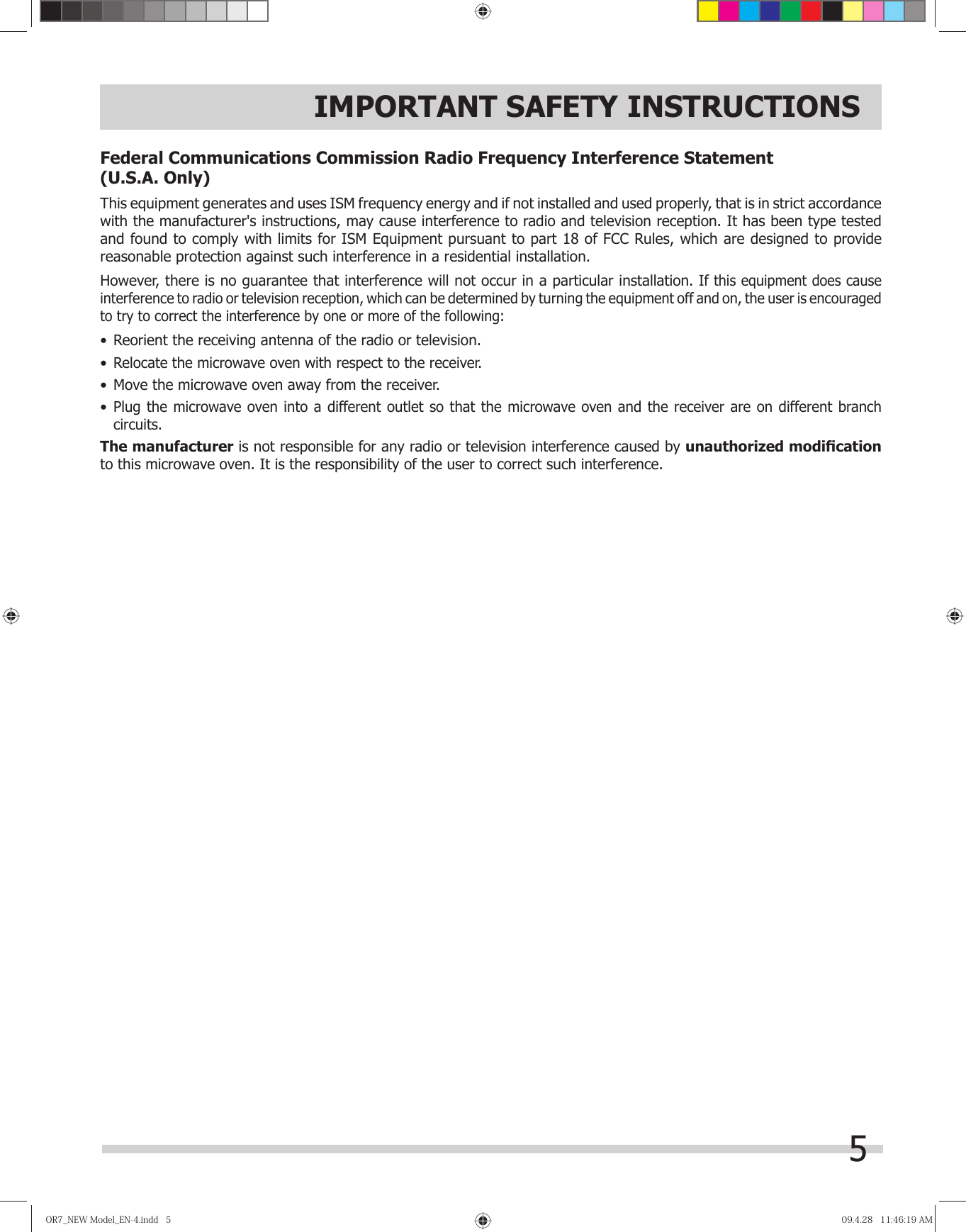 5IMPORTANT SAFETY INSTRUCTIONSFederal Communications Commission Radio Frequency Interference Statement    (U.S.A. Only)This equipment generates and uses ISM frequency energy and if not installed and used properly, that is in strict accordance with the manufacturer&apos;s instructions, may cause interference to radio and television reception. It has been type tested and found to comply with limits for ISM Equipment pursuant to part 18 of FCC Rules, which are designed to provide reasonable protection against such interference in a residential installation.However, there is no guarantee that interference will not occur in a particular installation. If this equipment does cause interference to radio or television reception, which can be determined by turning the equipment off and on, the user is encouraged to try to correct the interference by one or more of the following:•  Reorient the receiving antenna of the radio or television.•  Relocate the microwave oven with respect to the receiver.•  Move the microwave oven away from the receiver.•  Plug the microwave oven into a different outlet so that the microwave oven and the receiver are on different branch circuits.The manufacturer is not responsible for any radio or television interference caused by unauthorized modiﬁ cationto this microwave oven. It is the responsibility of the user to correct such interference.OR7̲NEWModel̲EN-4.indd5OR7̲NEWModel̲EN-4.indd5 09.4.2811:46:19AM09.4.2811:46:19AM