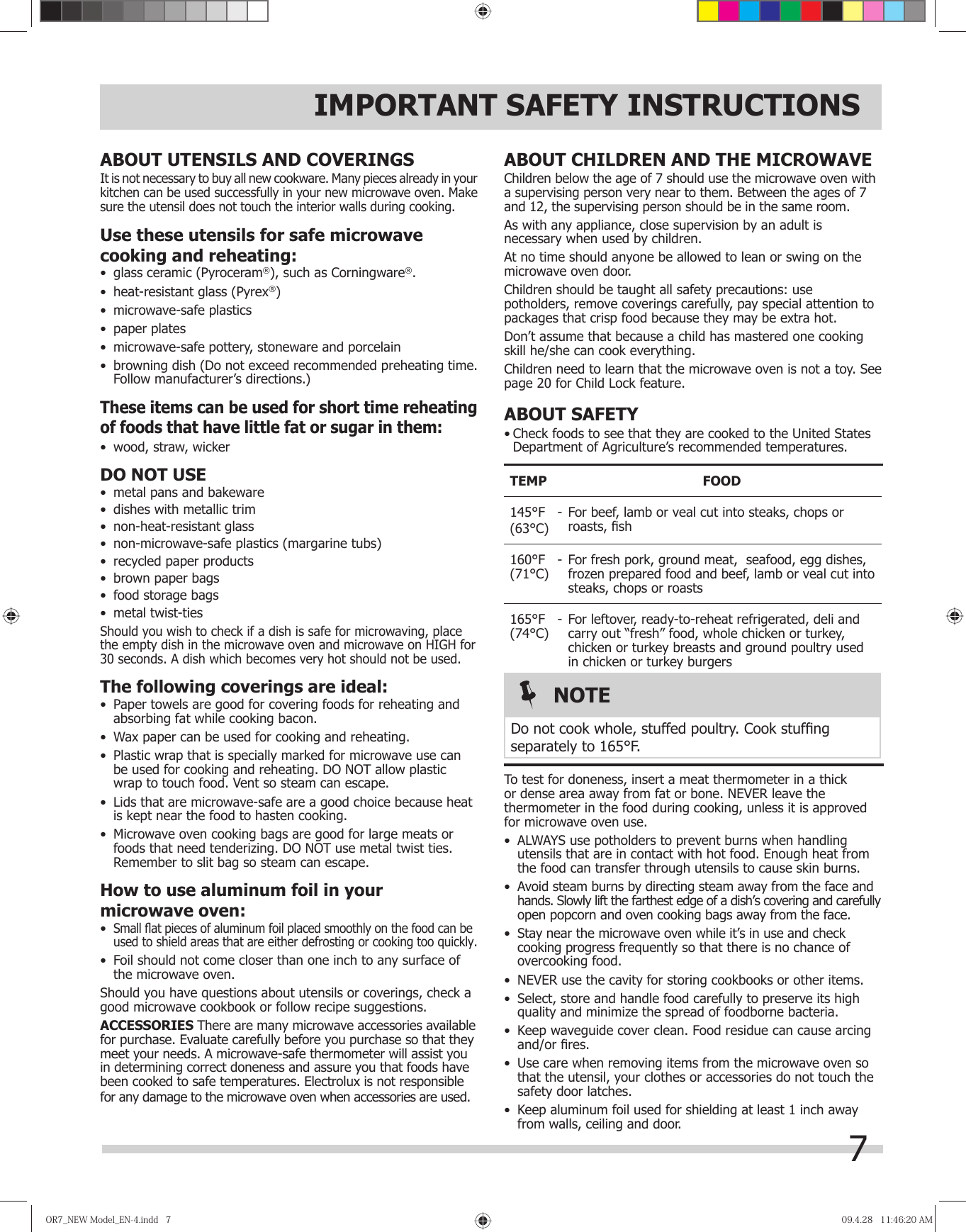 7ABOUT CHILDREN AND THE MICROWAVEChildren below the age of 7 should use the microwave oven with a supervising person very near to them. Between the ages of 7 and 12, the supervising person should be in the same room.As with any appliance, close supervision by an adult is necessary when used by children.At no time should anyone be allowed to lean or swing on the microwave oven door.Children should be taught all safety precautions: use potholders, remove coverings carefully, pay special attention to packages that crisp food because they may be extra hot.Don’t assume that because a child has mastered one cooking skill he/she can cook everything.Children need to learn that the microwave oven is not a toy. See page 20 for Child Lock feature.ABOUT SAFETY• Check foods to see that they are cooked to the United States Department of Agriculture’s recommended temperatures.TEMP FOOD145°F(63°C) -  For beef, lamb or veal cut into steaks, chops or roasts, ﬁ sh160°F(71°C) - For fresh pork, ground meat,  seafood, egg dishes, frozen prepared food and beef, lamb or veal cut into steaks, chops or roasts165°F(74°C) - For leftover, ready-to-reheat refrigerated, deli and carry out “fresh” food, whole chicken or turkey, chicken or turkey breasts and ground poultry used in chicken or turkey burgers  To test for doneness, insert a meat thermometer in a thick or dense area away from fat or bone. NEVER leave the thermometer in the food during cooking, unless it is approved for microwave oven use.•  ALWAYS use potholders to prevent burns when handling utensils that are in contact with hot food. Enough heat from the food can transfer through utensils to cause skin burns.•  Avoid steam burns by directing steam away from the face and hands. Slowly lift the farthest edge of a dish’s covering and carefully open popcorn and oven cooking bags away from the face.•  Stay near the microwave oven while it’s in use and check cooking progress frequently so that there is no chance of overcooking food.•  NEVER use the cavity for storing cookbooks or other items.•  Select, store and handle food carefully to preserve its high quality and minimize the spread of foodborne bacteria.•  Keep waveguide cover clean. Food residue can cause arcing and/or ﬁ res.•  Use care when removing items from the microwave oven so that the utensil, your clothes or accessories do not touch the safety door latches.•  Keep aluminum foil used for shielding at least 1 inch away from walls, ceiling and door.IMPORTANT SAFETY INSTRUCTIONSABOUT UTENSILS AND COVERINGSIt is not necessary to buy all new cookware. Many pieces already in your kitchen can be used successfully in your new microwave oven. Make sure the utensil does not touch the interior walls during cooking.Use these utensils for safe microwave cooking and reheating:•  glass ceramic (Pyroceram®), such as Corningware®.•  heat-resistant glass (Pyrex®)•  microwave-safe plastics•  paper plates•  microwave-safe pottery, stoneware and porcelain•  browning dish (Do not exceed recommended preheating time. Follow manufacturer’s directions.)These items can be used for short time reheating of foods that have little fat or sugar in them:•  wood, straw, wickerDO NOT USE•  metal pans and bakeware•  dishes with metallic trim•  non-heat-resistant glass•  non-microwave-safe plastics (margarine tubs)•  recycled paper products•  brown paper bags•  food storage bags•  metal twist-tiesShould you wish to check if a dish is safe for microwaving, place the empty dish in the microwave oven and microwave on HIGH for 30 seconds. A dish which becomes very hot should not be used.The following coverings are ideal:•  Paper towels are good for covering foods for reheating and absorbing fat while cooking bacon.•  Wax paper can be used for cooking and reheating.•  Plastic wrap that is specially marked for microwave use can be used for cooking and reheating. DO NOT allow plastic wrap to touch food. Vent so steam can escape.•  Lids that are microwave-safe are a good choice because heat is kept near the food to hasten cooking.•  Microwave oven cooking bags are good for large meats or foods that need tenderizing. DO NOT use metal twist ties. Remember to slit bag so steam can escape.How to use aluminum foil in your microwave oven:•  Small ﬂ at pieces of aluminum foil placed smoothly on the food can be used to shield areas that are either defrosting or cooking too quickly.•  Foil should not come closer than one inch to any surface of the microwave oven.Should you have questions about utensils or coverings, check a good microwave cookbook or follow recipe suggestions.ACCESSORIES There are many microwave accessories available for purchase. Evaluate carefully before you purchase so that they meet your needs. A microwave-safe thermometer will assist you in determining correct doneness and assure you that foods have been cooked to safe temperatures. Electrolux is not responsible for any damage to the microwave oven when accessories are used.NOTEDo not cook whole, stuffed poultry. Cook stufﬁ ng separately to 165°F.OR7̲NEWModel̲EN-4.indd7OR7̲NEWModel̲EN-4.indd7 09.4.2811:46:20AM09.4.2811:46:20AM