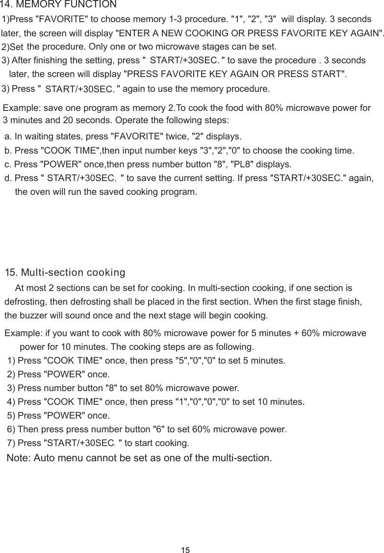 14. MEMORY FUNCTION    the procedure. Only one or two microwave stages can be set.    a. In waiting states, press &quot;b. Press &quot;COOK TIME&quot;,then input number keys &quot;3&quot;,&quot;2&quot;,&quot;0&quot; to choose the cooking time.c. Press &quot;POWER&quot; once,then press number button &quot;8&quot;, &quot;PL8&quot; displays.d. Press &quot; START/+30SEC.&quot; again,   the oven will run the saved cooking program.Example: save one program as memory 2.To cook the food with 80% microwave power for3 minutes and 20 seconds. Operate the following steps:15. Multi-section cooking    At most 2 sections can be set for cooking. In multi-section cooking, if one section isdefrosting, then defrosting shall be placed in the first section. When the first stage finish,the buzzer will sound once and the next stage will begin cooking.Example: if you want to cook with 80% microwave power for 5 minutes + 60% microwave      power for 10 minutes. The cooking steps are as following.COOK TIME&quot; once, then press &quot;5&quot;,&quot;0&quot;,&quot;0&quot; to set 5 minutes.POWER&quot; once.COOK TIME&quot; once, then press &quot;1&quot;,&quot;0&quot;,&quot;0&quot;,&quot;0&quot; to set 10 minutes.POWER&quot; once.START/+30SEC.&quot; to start cooking.Note: Auto menu cannot be set as one of the multi-section. 1) Press &quot; 2) Press &quot; 3) Press number button &quot;8&quot; to set 80% microwave power. 4) Press &quot; 5) Press &quot; 6) Then press press number button &quot;6&quot; to set 60% microwave power. 7) Press &quot; 1)Press &quot;FAVORITE&quot; to choose memory 1-3 procedure. &quot;1&quot;, &quot;2&quot;, &quot;3&quot;  will display. 3 seconds  2) 3) After finishing the setting, press &quot;                              &quot; to save the procedure . 3 seconds FAVORITE&quot; twice, &quot;2&quot; displays. later, the screen will display &quot;ENTER A NEW COOKING OR PRESS FAVORITE KEY AGAIN&quot;.SetSTART/+30SEC.later, the screen will display &quot;PRESS FAVORITE KEY AGAIN OR PRESS START&quot;. 3) Press &quot;                              &quot; again to use the memory procedure.START/+30SEC.                              &quot; to save the current setting. If press &quot;START/+30SEC.15