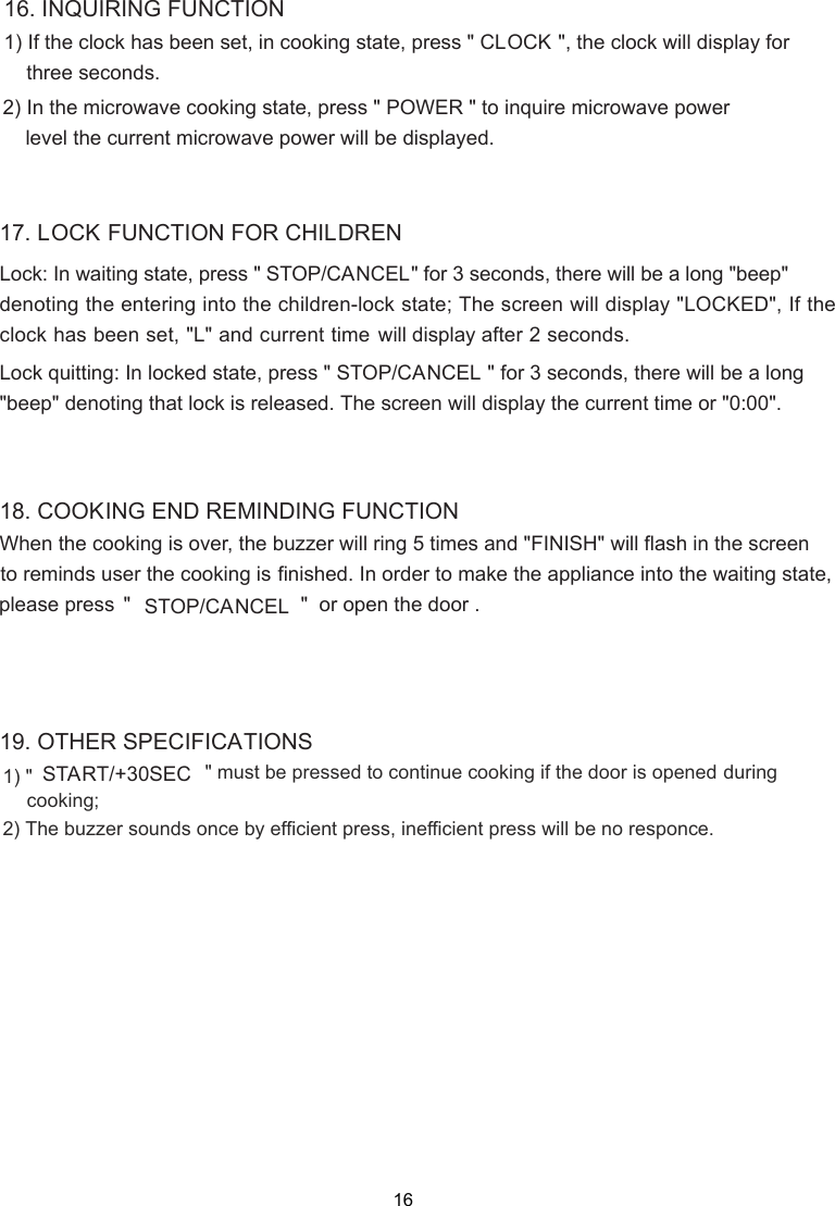16. INQUIRING FUNCTION1)  n cooking state, press &quot; CLOCK &quot;, the clock will display for2) In the microwave cooking state, press &quot; POWER &quot; to inquire microwave power    level the current microwave power will be displayed.  17. LOCK FUNCTION FOR CHILDRENLock: In waiting state, press &quot; STOP/CANCEL&quot; for 3 seconds, there will be a long &quot;beep&quot;denoting the entering into the children-lock state; Lock quitting: In locked state, press &quot; STOP/CANCEL &quot; for 3 seconds, there will be a long&quot;beep&quot; denoting that lock is released. The screen will display the current time or &quot;0:00&quot;.When the cooking is over, the  finished. In order to make the appliance into the waiting state,18. COOKING END REMINDING FUNCTION19. OTHER SPECIFICATIONSIf the clock has been set, i three seconds. If the will display after 2 seconds.&quot; must be pressed to continue cooking if the door is opened           The buzzer sounds once by efﬁcient press, inefﬁcient press will be no responce. during cooking;START/+30SEC 1) &quot; 2)  &quot;                              &quot;  or open the door .STOP/CANCEL  The screen will display &quot;LOCKED&quot;, clock has been set, &quot;L&quot; and current time buzzer will ring 5 times and &quot; &quot;FINISH  will flash in the screento reminds user the cooking isplease press 16 