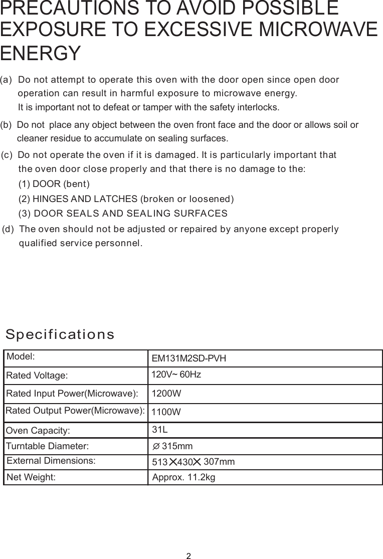 PRECAUTIONS TO AVOID POSSIBLEEXPOSURE TO EXCESSIVE MICROWAVEENERGY(a)  Do not attempt to operate this oven with the door open since       operation can result in harmful exposure to microwave energy.      It is important not to defeat or tamper with the safety interlocks.(b)  Do not  place any object between the oven front face and the door or allows soil or       cleaner residue to accumulate on sealing surfaces.(c)  Do not operate the oven if it is damaged. It is particular  important that      the oven door close properly and that there is no damage to the:      (1) DOOR (bent)      (2) HINGES AND LATCHES (broken or loosened)(3) DOOR SEALS AND SEALING SURFACE(d)  The oven should not be adjusted or repaired by anyone except properly      qualified service personnel.open door SlySpecifications2120V~ 60HzEM131M2SD-PVHModel:Rated Voltage:Rated Input Power(Microwave):Rated Output Power(Microwave):Oven Capacity:Turntable Diameter:External Dimensions:Net Weight: Approx. 11.2kg  1200W 315mm  307mm 1100W31L513 430