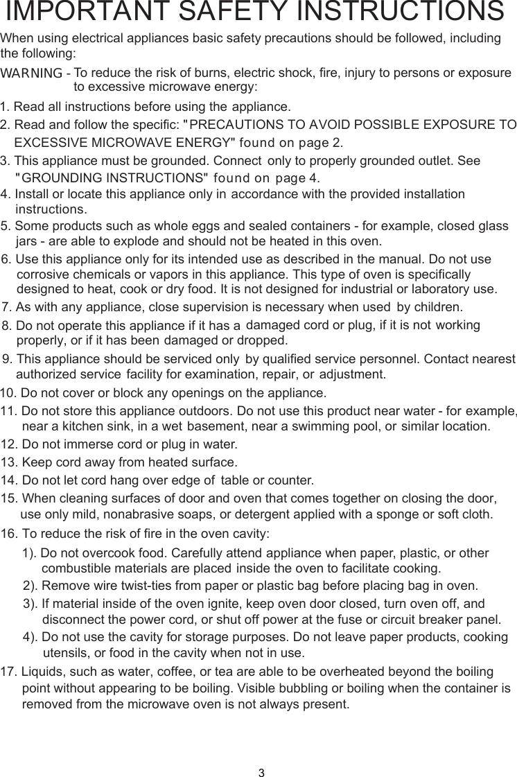 WARNING -1. Read all instructions before using the    appliance.2. Read and follow the specific: EXCESSIVE MICROWAVE ENERGY&quot;    found on page 2.combustible materials are placed inside the oven to facilitate cooking. only to properly grounded outlet. See found on  page  accordance with the provided installationinstructions.To reduce the risk of burns, electric shock, fire, injury to persons or exposureto excessive microwave energy:3. This appliance must be grounded. Connect&quot;PRECAUTIONS TO AVOID POSSIBLE EXPOSURE TO&quot;GROUNDING INSTRUCTIONS&quot;4. Install or locate this appliance only in5. Some products such as whole eggs and sealed containers - for example, closed glassjars - are able to explode and should not be heated in this oven.6. Use this appliance only for its intended use as described in the manual. Do not usecorrosive chemicals or vapors in this appliance. This type of oven is specificallydesigned to heat, cook or dry food. It is not designed for industrial or laboratory use.      supervision is necessary when used      by children.7. As with any appliance, close      damaged cord or plug, if it is not      working properly, or if it has been      damaged or dropped.8. Do not operate this appliance if it has a      by qualified service personnel.      Contact nearest authorized service      facility for examination, repair, or      adjustment.9. This appliance should be serviced only10. Do not cover or block any openings on the appliance.11. Do not store this appliance outdoors. Do not use this product near water - for      example, near a kitchen sink, in a wet      basement, near a swimming pool, or      similar location.1 . Do not immerse cord or plug in water.21 . Keep cord away from heated surface.14. Do not let cord hang over edge of      table or counter.315. When cleaning surfaces of door and oven that comes together on closing the door,16. To reduce the risk of fire in the oven cavity:1). Do not overcook food. Carefully attend appliance when paper, plastic, or other2). Remove wire twist-ties from paper or plastic bag before placing bag in oven.3). If material inside of the oven ignite, keep oven door closed, turn oven off, anddisconnect the power cord,  shut off power at the fuse or circuit breaker panel.4). Do not use the cavity for storage purposes. Do not leave paper products, cookingutensils, or food in the cavity when not in use.      point without appearing to be boiling. Visible bubbling or boiling when the container is       removed from the microwave oven is not always present. 17. Liquids, such as water, coffee, or tea are able to be overheated beyond the boilingIMPORTANT SAFETY INSTRUCTIONSprecautions should be followed, includingWhen using electrical appliances basic safetyfollowing:the use only mild, nonabrasive soaps, or detergent applied with a sponge or soft cloth.or 4.3