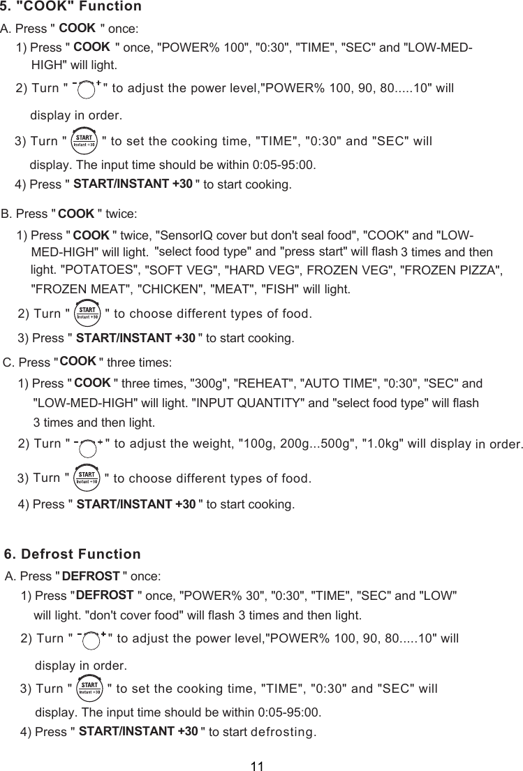 5. &quot;C &quot; FunctionOOKA. Press &quot;             &quot; once:COOK1) Press &quot;             &quot; once, &quot;POWER% 100&quot;, &quot;0:30&quot;, &quot;TIME&quot;, &quot;SEC&quot; and &quot;LOW-MED-      ) Turn &quot;  &quot; to adjust the  2 power level,&quot;POWER% 100, 90, 80.....10&quot; willdisplay in order.COOK) Turn &quot;         &quot; to    set the cooking time, &quot;TIME&quot;, &quot;0:30&quot; and &quot;SEC&quot; will) Press &quot;                                    &quot;                   START/INSTANT +30       to start cooking.display. The input time should be within 0:05-95:00.   34. Press &quot;            &quot;  ce:B twi1) Press &quot;            &quot; twice, &quot;SensorIQ cover but don&apos;t seal food&quot;, &quot;COOK&quot; and &quot;LOW-  &quot;select food type&quot; and &quot;press start&quot; will flash 3 times and then light. &quot;POTATOES&quot;,) Press &quot;                                    &quot;                   START/INSTANT +30       to start cooking.3 Press &quot;      &quot; C. three times:1) Press &quot;            &quot; three times, &quot;300g&quot;, &quot;REHEAT&quot;, &quot;AUTO TIME&quot;, &quot;0:30&quot;, &quot;SEC&quot; and &quot;LOW-MED-HIGH&quot; will light. &quot;INPUT QUANTITY&quot; and &quot;select food type&quot; will flash 3 times and then light.) Press &quot;                                    &quot;                   START/INSTANT +30       to start cooking.) Turn &quot;         &quot; to    3 choose different types of food.COOK COOK   &quot;SOFT VEG&quot;, &quot;HARD VEG&quot;, FROZEN VEG&quot;, &quot;FROZEN PIZZA&quot;, &quot;FROZEN MEAT&quot;,  &quot;CHICKEN&quot;, &quot;MEAT&quot;, &quot;FISH&quot; will light.) Turn &quot;         &quot; to    choose different types of food.2COOKCOOK) Turn &quot;  &quot; to adjust the  2 weight, &quot;100g, 200g...500g&quot;, &quot;1.0kg&quot; will display in order.4  FunctionA. Press &quot;                  &quot; once:1) Press &quot;                  &quot; once, &quot;POWER% 30&quot;, &quot;0:30&quot;, &quot;TIME&quot;, &quot;SEC&quot; and &quot;LOW&quot; ) Turn &quot;  &quot; to adjust the  2 power level,&quot;POWER% 100, 90, 80.....10&quot; willdisplay in order.) Turn &quot;         &quot; to    set the cooking time, &quot;TIME&quot;, &quot;0:30&quot; and &quot;SEC&quot; will) Press &quot;                                    &quot;                   START/INSTANT +30       to start defrosting.   display. The input time should be within 0:05-95:00.   34Defrost DEFROSTDEFROST will light. &quot;don&apos;t cover food&quot; will flash 3 times and then light.6.HIGH&quot; will light.  MED-HIGH&quot; will light.   11