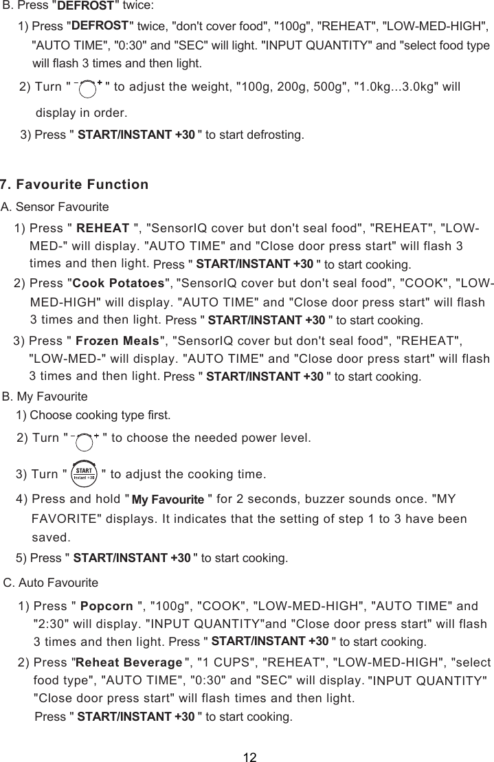 1) Press &quot;   &quot;, &quot;SensorIQ cover but don&apos;t seal food&quot;, &quot;REHEAT&quot;, &quot;LOW-2) Press &quot; &quot;, . Press &quot;               ce:B twi1) Press &quot;                 &quot; twice, &quot;don&apos;t cover food&quot;, &quot;100g&quot;, &quot;REHEAT&quot;, &quot;LOW-MED-HIGH&quot;,) Press &quot;                                    &quot;                   START/INSTANT +30       to start  .3     &quot;DEFROSTDEFROST&quot;AUTO TIME&quot;, &quot;0:30&quot; and &quot;SEC&quot; will light. &quot;INPUT QUANTITY&quot; and &quot;select food typewill flash 3 times and then light.) Turn &quot;  &quot; to adjust the  2 weight, &quot;100g, 200g, 500g&quot;, &quot;1.0kg...3.0kg&quot; will in order.display defrosting. Favourite FunctionA. Sensor FavouriteREHEAT MED-&quot; will display. &quot;AUTO TIME&quot; and &quot;Close door press start&quot; will flash 3  times and then light. Press &quot;                                    &quot;                   START/INSTANT +30       to start cooking.Cook Potatoes &quot;SensorIQ cover but don&apos;t seal food&quot;, &quot;COOK&quot;, &quot;LOW- MED-HIGH&quot; will display. &quot;AUTO TIME&quot; and &quot;Close door press start&quot; will flash  3 times and then light. Press &quot;                                    &quot;                   START/INSTANT +30       to start cooking. &quot;, &quot;SensorIQ cover but don&apos;t seal food&quot;, &quot;REHEAT&quot;,  &quot;LOW-MED-&quot; will display. &quot;AUTO TIME&quot; and &quot;Close door press start&quot; will flash  3 times and then light. Press &quot;                                    &quot;                   START/INSTANT +30       to start cooking.3) Press &quot;       Frozen MealsB. My Favourite1) Choose cooking type first.) Turn &quot;  &quot; to  2 choose the needed power level.) Turn &quot;         &quot; to    3 adjust the cooking time.4) Press and hold &quot;                    &quot; for 2 seconds, buzzer sounds once. &quot;MYFAVORITE&quot; displays. It indicates that the setting of step 1 to 3 have beensaved. Press &quot;                                    &quot;                   START/INSTANT +30       to start cooking.5)  My FavouriteC. Auto Favourite71) Press &quot;   &quot;, &quot;100g&quot;, &quot;COOK&quot;, &quot;LOW-MED-HIGH&quot;, &quot;AUTO TIME&quot; and &quot;2:30&quot; will display. &quot;INPUT QUANTITY&quot;and &quot;Close door press start&quot; will flash 3 times and then light. Press &quot; &quot;                   START/INSTANT +30      to start cooking.Popcorn &quot;, &quot;1 CUPS&quot;, &quot;REHEAT&quot;, &quot;LOW-MED-HIGH&quot;, &quot;selectReheat Beverage food type&quot;, &quot;AUTO TIME&quot;, &quot;0:30&quot; and &quot;SEC&quot; will display. times and then light.Press &quot;                                    &quot;                   START/INSTANT +30       to start cooking.2) Press &quot;      &quot;INPUT QUANTITY&quot; &quot;Close door press start&quot; will flash  12