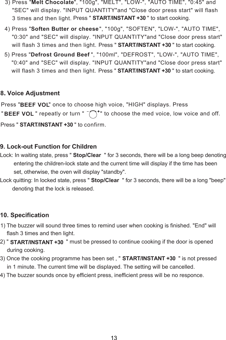 &quot;, &quot;100g&quot;, &quot;MELT&quot;, &quot;LOW-&quot;, &quot;AUTO TIME&quot;, &quot;0:45&quot; and &quot; &quot; will display. &quot;INPUT QUANTITY&quot;and &quot;Close door press start&quot; will flash 3 times and then light. Press &quot; &quot;                   START/INSTANT +30      to start cooking.3) Press &quot; Melt ChocolateSEC&quot;, &quot;100g&quot;, &quot;SOFTEN&quot;, &quot;LOW-&quot;, &quot;AUTO TIME&quot;,  &quot; will display. &quot;INPUT QUANTITY&quot;and &quot;Close door press start&quot;  will flash 3 times and then light. Press &quot; &quot;                   START/INSTANT +30      to start cooking. SEC4) Press &quot;Soften Butter or cheese&quot;0:30&quot; and &quot;&quot;, &quot;100ml&quot;, &quot;DEFROST&quot;, &quot;LOW-&quot;, &quot;AUTO TIME&quot;,  &quot; will display. &quot;INPUT QUANTITY&quot;and &quot;Close door press start&quot;  will flash 3 times and then light. Press &quot; &quot;                   START/INSTANT +30      to start cooking. SEC&quot;0: 0&quot; and &quot;5) Press &quot;Defrost Ground Beef4.8. Voice AdjustmentPress &quot;                &quot; once to choose high voice, &quot;HIGH&quot; displays. Press&quot;                  &quot; repeatly or turn &quot;  &quot; to choose the med voice, low voice and off.BEEF VOLBEEF VOL   Press &quot; &quot;                   START/INSTANT +30      to confirm.Lock: In waiting state, press &quot; Stop/Clear  &quot; for 3 seconds, there will be a long beep denoting         entering the children-lock state and the current time will display if the time has been         set, otherwise, the oven will display &quot; &quot;.Lock quitting: In locked state, press &quot; Stop/Clear  &quot; for 3 seconds, there will be a long &quot;beep&quot;        denoting that the lock is released.9. Lock-out Function for Childrenstandby12) &quot; &quot; must be pressed to continue cooking if the door is opened      during cooking.3) Once the cooking programme has been set , &quot; &quot; is not pressed      in 1 minute. The current time will be displayed. The setting will be cancelled.4) The buzzer sounds once by efficient press, inefficient press will be no responce.0. Specification1) The buzzer will sound three times to remind user when cooking is finished. &quot;End&quot; will3 times and then light.flash   START/INSTANT +30START/INSTANT +30 13