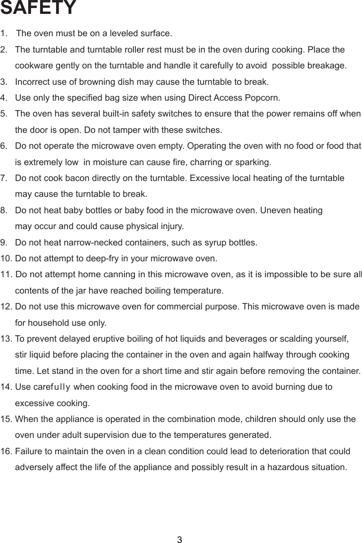SAFETY1.   The oven must be on a leveled surface.2.   The turntable and turntable roller rest must be in the oven during cooking. Place the      cookware gently on the turntable and handle it carefully to avoid  possible breakage.3.   Incorrect use of browning dish may cause the turntable to break.4.   Use only the specified bag size when using Direct Access Popcorn.5.   The oven has several built-in safety switches to ensure that the power remains off when      the door is open. Do not tamper with these switches.6.   Do not operate the microwave oven empty. Operating the oven with no food or food that      is extremely low  in moisture can cause fire, charring or sparking.7.   Do not cook bacon directly on the turntable. Excessive local heating of the turntable      may cause the turntable to break.8.   Do not heat baby bottles or baby food in the microwave oven. Uneven heating      may occur and could cause physical injury.9.   Do not heat narrow-necked containers, such as syrup bottles.10. Do not attempt to deep-fry in your microwave oven.11. Do not attempt home canning in this microwave oven, as it is impossible to be sure all      contents of the jar have reached boiling temperature.12. Do not use this microwave oven for commercial purpose. This microwave oven is made      for household use only.13. To prevent delayed eruptive boiling of hot liquids and beverages or scalding yourself,      stir liquid before placing the container in the oven and again halfway through cooking      time. Let stand in the oven for a short time and stir again before removing the container.14. Use carefully when cooking food in the microwave oven to avoid burning due to      excessive cooking.15. When the appliance is operated in the combination mode, children should only use the      oven under adult supervision due to the temperatures generated.16. Failure to maintain the oven in a clean condition could lead to deterioration that could      adversely affect the life of the appliance and possibly result in a hazardous situation.3