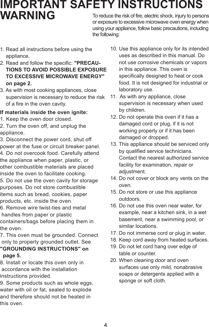 IMPORTANT SAFETY INSTRUCTIONSWARNING1. Read all instructions before using the    appliance.2. Read and follow the specific: &quot;PRECAU-    TIONS TO AVOID POSSIBLE EXPOSURE    TO EXCESSIVE MICROWAVE ENERGY&quot;    on page 2.3. As with most cooking appliances, close    supervision is necessary to reduce the risk    of a fire in the oven cavity.If materials inside the oven ignite:1. Keep the oven door closed.2. Turn the oven off, and unplug theappliance.3. Disconnect the power cord, shut offpower at the fuse or circuit breaker panel.4. Do not overcook food. Carefully attendthe appliance when paper, plastic, orother combustible materials are placedinside the oven to facilitate cooking.5. Do not use the oven cavity for storagepurposes. Do not store combustibleitems such as bread, cookies, paperproducts, etc. inside the oven.6. Remove wire twist-ties and metal handles from paper or plasticcontainers/bags before placing them inthe oven.7. This oven must be grounded. Connect only to properly grounded outlet. See&quot;GROUNDING INSTRUCTIONS&quot; on  page 5.8. Install or locate this oven only in accordance with the installationinstructions provided.9. Some products such as whole eggs,water with oil or fat, sealed to explodeand therefore should not be heated inthis oven.To reduce the risk of fire, electric shock, injury to personsor exposure to excessive microwave oven energy whenusing your appliance, follow basic precautions, includingthe following:10. Use this appliance only for its intended      uses as described in this manual. Do      not use corrosive chemicals or vapors      in this appliance. This oven is      specifically designed to heat or cook      food. It is not designed for industrial or      laboratory use.11.  As with any appliance, close      supervision is necessary when used      by children.12. Do not operate this oven if it has a      damaged cord or plug, if it is not      working properly or if it has been      damaged or dropped.13. This appliance should be serviced only      by qualified service technicians.      Contact the nearest authorized service      facility for examination, repair or      adjustment.14. Do not cover or block any vents on the      oven.15. Do not store or use this appliance      outdoors.16. Do not use this oven near water, for      example, near a kitchen sink, in a wet      basement, near a swimming pool, or      similar locations.17. Do not immerse cord or plug in water.18. Keep cord away from heated surfaces.19. Do not let cord hang over edge of      table or counter.20. When cleaning door and oven      surfaces use only mild, nonabrasive      soaps or detergents applied with a      sponge or soft cloth.4