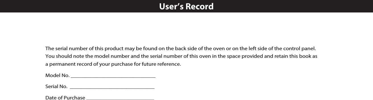 The serial number of this product may be found on the back side of the oven or on the left side of the control panel. You should note the model number and the serial number of this oven in the space provided and retain this book as a permanent record of your purchase for future reference.Model No. ______________________________Serial No.  ______________________________Date of Purchase ________________________User’s Record