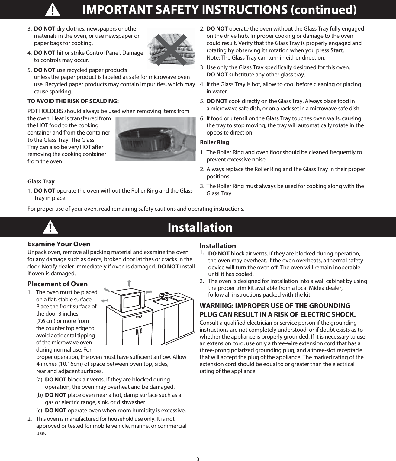 3IMPORTANT SAFETY INSTRUCTIONS (continued)Installation Examine Your Oven Unpack oven, remove all packing material and examine the oven for any damage such as dents, broken door latches or cracks in the door. Notify dealer immediately if oven is damaged. DO NOT install if oven is damaged.Placement of Oven 1.   The oven must be placed on a flat, stable surface. Place the front surface of the door 3 inches (7.6 cm) or more from the counter top edge to avoid accidental tipping of the microwave oven during normal use. For proper operation, the oven must have sufficient airflow. Allow  (a) DO NOT block air vents. If they are blocked during      operation, the oven may overheat and be damaged.  (b) DO NOT place oven near a hot, damp surface such as a    gas or electric range, sink, or dishwasher.  (c) DO NOT operate oven when room humidity is excessive. 2.   This oven is manufactured for household use only. It is not approved or tested for mobile vehicle, marine, or commercial use. Installation 1.   DO NOT block air vents. If they are blocked during operation, the oven may overheat. If the oven overheats, a thermal safety device will turn the oven off. The oven will remain inoperable until it has cooled.2.   The oven is designed for installation into a wall cabinet by using the proper trim kit available from a local Midea dealer, follow all instructions packed with the kit. WARNING: IMPROPER USE OF THE GROUNDING PLUG CAN RESULT IN A RISK OF ELECTRIC SHOCK. Consult a qualified electrician or service person if the grounding instructions are not completely understood, or if doubt exists as to whether the appliance is properly grounded. If it is necessary to use an extension cord, use only a three-wire extension cord that has a three-prong polarized grounding plug, and a three-slot receptacle that will accept the plug of the appliance. The marked rating of the extension cord should be equal to or greater than the electrical rating of the appliance. 3.  DO NOT dry clothes, newspapers or other materials in the oven, or use newspaper or paper bags for cooking. 4.  DO NOT hit or strike Control Panel. Damage to controls may occur.5.  DO NOT use recycled paper products unless the paper product is labeled as safe for microwave oven use. Recycled paper products may contain impurities, which may cause sparking.TO AVOID THE RISK OF SCALDING:POT HOLDERS should always be used when removing items from the oven. Heat is transferred from the HOT food to the cooking container and from the container to the Glass Tray. The Glass Tray can also be very HOT after removing the cooking container from the oven.Glass Tray 1.  DO NOT operate the oven without the Roller Ring and the Glass Tray in place. 2.  DO NOT operate the oven without the Glass Tray fully engaged on the drive hub. Improper cooking or damage to the oven could result. Verify that the Glass Tray is properly engaged and rotating by observing its rotation when you press Start. Note: The Glass Tray can turn in either direction. 3.  Use only the Glass Tray specifically designed for this oven. DO NOT substitute any other glass tray. 4.  If the Glass Tray is hot, allow to cool before cleaning or placing in water. 5.  DO NOT cook directly on the Glass Tray. Always place food in a microwave safe dish, or on a rack set in a microwave safe dish.6.  If food or utensil on the Glass Tray touches oven walls, causing the tray to stop moving, the tray will automatically rotate in the opposite direction.Roller Ring1.  The Roller Ring and oven floor should be cleaned frequently to prevent excessive noise.2.  Always replace the Roller Ring and the Glass Tray in their proper positions.3.  The Roller Ring must always be used for cooking along with the Glass Tray.For proper use of your oven, read remaining safety cautions and operating instructions. 4 inches (10.16cm) of space between oven top, sides, rear and adjacent surfaces. 