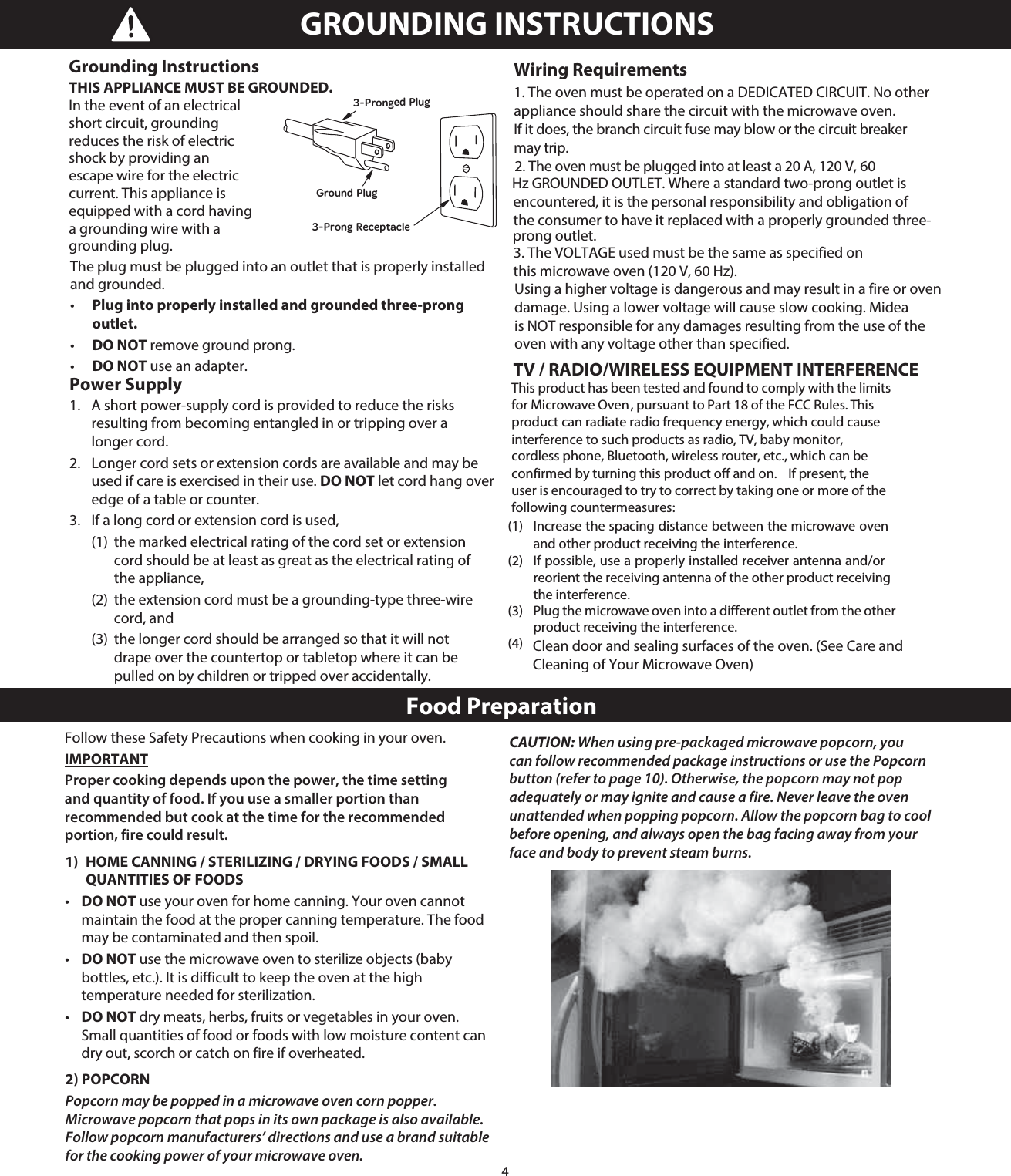 4The plug must be plugged into an outlet that is properly installed and grounded. •   Plug into properly installed and grounded three-prong outlet. •   DO NOT remove ground prong. •   DO NOT use an adapter.Power Supply 1.   A short power-supply cord is provided to reduce the risks resulting from becoming entangled in or tripping over a longer cord. 2.   Longer cord sets or extension cords are available and may be used if care is exercised in their use. DO NOT let cord hang over edge of a table or counter. 3.   If a long cord or extension cord is used,   (1)  the marked electrical rating of the cord set or extension   cord should be at least as great as the electrical rating of  the appliance,   (2)  the extension cord must be a grounding-type three-wire  cord, and   (3)  the longer cord should be arranged so that it will not    drape over the countertop or tabletop where it can be   pulled on by children or tripped over accidentally. Wiring Requirementsappliance should share the circuit with the microwave oven. If it does, the branch circuit fuse may blow or the circuit breaker may trip. Hz GROUNDED OUTLET. Where a standard two-prong outlet is encountered, it is the personal responsibility and obligation of the consumer to have it replaced with a properly grounded three-prong outlet.  this microwave oven (120 V, 60 Hz). Using a higher voltage is dangerous and may result in a fire or oven damage. Using a lower voltage will cause slow cooking. Midea is NOT responsible for any damages resulting from the use of the oven with any voltage other than specified. TV / RADIO/WIRELESS EQUIPMENT INTERFERENCE  Clean door and sealing surfaces of the oven. (See Care and    Cleaning of Your Microwave Oven)GROUNDING INSTRUCTIONS This product has been tested and found to comply with the limits for Microwave Oven , pursuant to Part 18 of the FCC Rules.  This product can radiate radio frequency energy, which could cause interference to such products as radio, TV, baby monitor, cordless phone, Bluetooth, wireless router, etc., which can be confirmed by turning this product off and on.    If present, the user is encouraged to try to correct by taking one or more of the following countermeasures:    (1)  Increase the spacing distance between the microwave oven and other product receiving the interference.  (2)  If possible, use a properly installed receiver antenna and/or reorient the receiving antenna of the other product receiving the interference.  (3)  Plug the microwave oven into a different outlet from the other product receiving the interference.  (4)  Food PreparationFollow these Safety Precautions when cooking in your oven.IMPORTANTProper cooking depends upon the power, the time setting and quantity of food. If you use a smaller portion than recommended but cook at the time for the recommended portion, fire could result.1)  HOME CANNING / STERILIZING / DRYING FOODS / SMALL    QUANTITIES OF FOODS•   DO NOT use your oven for home canning. Your oven cannot maintain the food at the proper canning temperature. The food may be contaminated and then spoil.•   DO NOT use the microwave oven to sterilize objects (baby bottles, etc.). It is difficult to keep the oven at the high temperature needed for sterilization.•   DO NOT dry meats, herbs, fruits or vegetables in your oven. Small quantities of food or foods with low moisture content can dry out, scorch or catch on fire if overheated.2) POPCORNPopcorn may be popped in a microwave oven corn popper. Microwave popcorn that pops in its own package is also available. Follow popcorn manufacturers’ directions and use a brand suitable for the cooking power of your microwave oven.CAUTION: When using pre-packaged microwave popcorn, you can follow recommended package instructions or use the Popcorn button (refer to page 10). Otherwise, the popcorn may not pop adequately or may ignite and cause a fire. Never leave the oven unattended when popping popcorn. Allow the popcorn bag to cool before opening, and always open the bag facing away from your face and body to prevent steam burns.2. The oven must be plugged into at least a 20 A, 120 V, 60 1. The oven must be operated on a DEDICATED CIRCUIT. No other 3. The VOLTAGE used must be the same as specified on Grounding Instructions THIS APPLIANCE MUST BE GROUNDED.  In the event of an electrical short circuit, grounding reduces the risk of electric shock by providing an escape wire for the electric current. This appliance is equipped with a cord having a grounding wire with a grounding plug. 3-Pronged PlugGround Plug3-Prong Receptacle