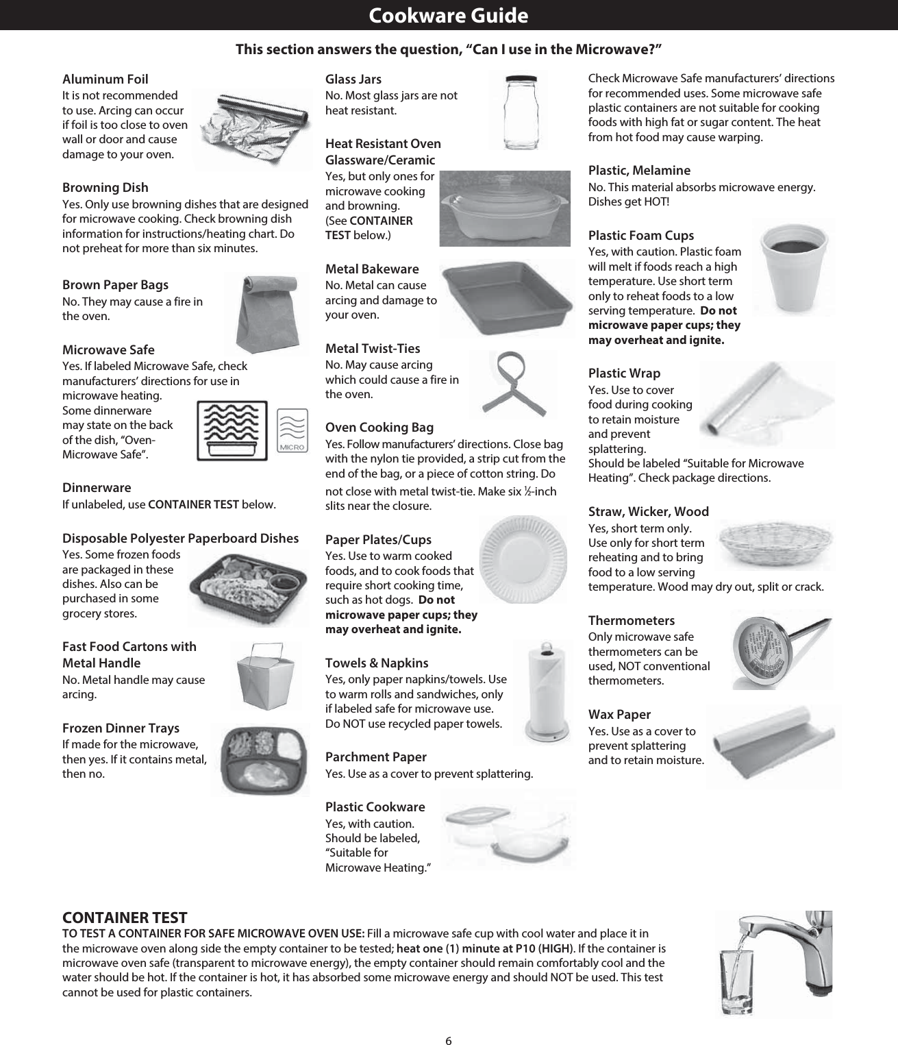 6Aluminum FoilIt is not recommended to use. Arcing can occur if foil is too close to oven wall or door and cause damage to your oven.Browning DishYes. Only use browning dishes that are designed for microwave cooking. Check browning dish information for instructions/heating chart. Do not preheat for more than six minutes.Brown Paper BagsNo. They may cause a fire in the oven.Microwave SafeYes. If labeled Microwave Safe, check manufacturers’ directions for use in microwave heating. Some dinnerware may state on the back of the dish, “Oven-Microwave Safe”.DinnerwareIf unlabeled, use CONTAINER TEST below.Disposable Polyester Paperboard DishesYes. Some frozen foods are packaged in these dishes. Also can be purchased in some grocery stores.Fast Food Cartons with Metal HandleNo. Metal handle may cause arcing.Frozen Dinner TraysIf made for the microwave, then yes. If it contains metal, then no.Glass JarsNo. Most glass jars are not heat resistant.Heat Resistant Oven Glassware/CeramicYes, but only ones for microwave cooking and browning. (See CONTAINER TEST below.)Metal BakewareNo. Metal can cause arcing and damage to your oven.Metal Twist-TiesNo. May cause arcing which could cause a fire in the oven.Oven Cooking BagYes. Follow manufacturers’ directions. Close bag with the nylon tie provided, a strip cut from the end of the bag, or a piece of cotton string. Do not close with metal twist-tie. Make six 1⁄2-inch slits near the closure.Paper Plates/CupsYes. Use to warm cooked foods, and to cook foods that require short cooking time, such as hot dogs.  Do not microwave paper cups; they may overheat and ignite.Towels &amp; NapkinsYes, only paper napkins/towels. Use to warm rolls and sandwiches, only if labeled safe for microwave use. Do NOT use recycled paper towels. Parchment PaperYes. Use as a cover to prevent splattering.Plastic CookwareYes, with caution. Should be labeled, “Suitable for Microwave Heating.” Check Microwave Safe manufacturers’ directions for recommended uses. Some microwave safe plastic containers are not suitable for cooking foods with high fat or sugar content. The heat from hot food may cause warping.Plastic, MelamineNo. This material absorbs microwave energy. Dishes get HOT!Plastic Foam CupsYes, with caution. Plastic foam will melt if foods reach a high temperature. Use short term only to reheat foods to a low serving temperature.  Do not microwave paper cups; they may overheat and ignite.Plastic WrapYes. Use to cover food during cooking to retain moisture and prevent splattering.  Should be labeled “Suitable for Microwave Heating”. Check package directions.Straw, Wicker, WoodYes, short term only. Use only for short term reheating and to bring food to a low serving temperature. Wood may dry out, split or crack.ThermometersOnly microwave safe thermometers can be used, NOT conventional thermometers.Wax PaperYes. Use as a cover to prevent splattering and to retain moisture.Cookware GuideCONTAINER TESTTO TEST A CONTAINER FOR SAFE MICROWAVE OVEN USE: Fill a microwave safe cup with cool water and place it in the microwave oven along side the empty container to be tested; heat one (1) minute at P10 (HIGH). If the container is microwave oven safe (transparent to microwave energy), the empty container should remain comfortably cool and the water should be hot. If the container is hot, it has absorbed some microwave energy and should NOT be used. This test cannot be used for plastic containers.This section answers the question, “Can I use in the Microwave?”