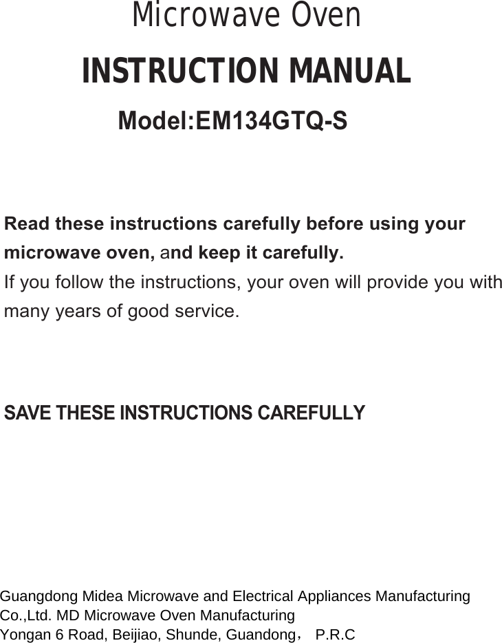 SAVE THESE INSTRUCTIONS CAREFULLYRead these instructions carefully before using yourmicrowave oven, and keep it carefully.If you follow the instructions, your oven will provide you withmany years of good service.INSTRUCTION MANUALMicrowave OvenGuangdong Midea Microwave and Electrical Appliances Manufacturing  Co.,Ltd. MD Microwave Oven Manufacturing  Yongan 6 Road, Beijiao, Shunde, Guandong， P.R.C   Model:EM134GTQ-S