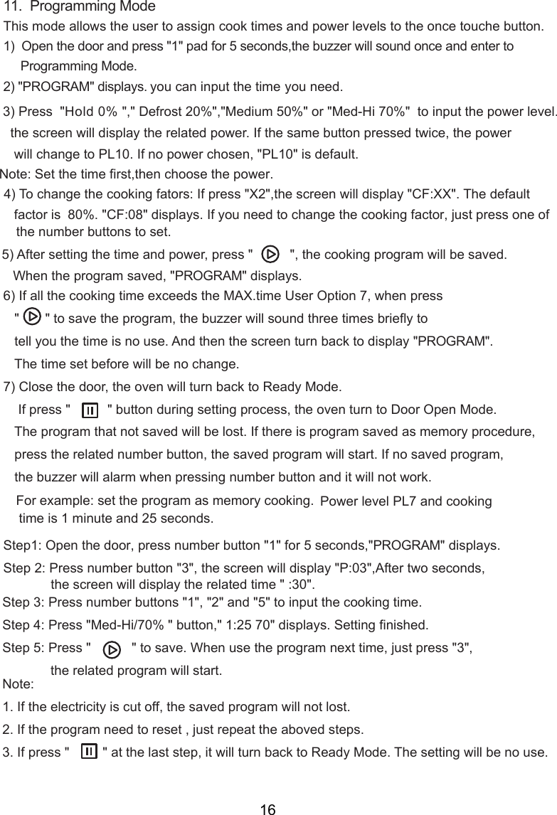 11.  Programming ModeThis mode allows the user to assign cook times and power levels to the once touche button.1)  Open the door and press &quot;1&quot; pad for 5 seconds,the buzzer will sound once and enter to     Programming Mode.2) &quot;PROGRAM&quot; displays. you can input the time    you need.Hold 0% &quot;,&quot; Defrost 20%&quot;,&quot;Medium 50%&quot; or &quot;Med-Hi 70%&quot;  to input the power level.    will display the related power. If the same button pressed twice, the power   will change to PL10. If no power chosen, &quot;PL 0&quot; is default.    80%. &quot;CF: &quot; displays. If you need to change the cooking  , just press one of    the number buttons to set.   When the program saved, &quot;PROGRAM&quot; display   &quot;       &quot; to save the program, the buzzer will sound three times briefly     tell you the time is no use. And then   turn back to display &quot;PROGRAM&quot;.   The time set before will be no change.) Close the door, the oven will turn back to Ready Mode.    If press &quot;          &quot; button during setting process, the oven turn to Door Open Mode.   The program that not saved will be lost. If there is program saved as memory procedure,   press the related number button, the saved program will start. If no saved program,   the buzzer will alarm when pressing number button and it will not work.For example: set the program as memory cooking.  Power level PL7 and cooking time is 1 minute and 25 seconds.Step1: Open the door, press number button &quot;1&quot; for 5 seconds,&quot;PROGRAM&quot; displays.Step 2: Press number button &quot;3&quot;, the screen will display &quot;P:03&quot;,After two seconds,Step 3: Press number buttons &quot;1&quot;, &quot;2&quot; and &quot;5&quot; to input the cooking time.Step 4: Press &quot;Med-Hi/70% &quot; button,&quot;  &quot; displays. Setting finished.Step  : Press &quot;           &quot; to save. When use the program next time, just press &quot;3&quot;,             the related program will start.Note:1. If the electricity is cut off, the saved program will not lost.2. If the program need to reset , just repeat the aboved steps.3. If press &quot;         &quot; at the last step, it will turn back to Ready Mode. The setting will be no use.15) After setting the time and power, press &quot;          &quot;, the cooking program will be saved.6) If all the cooking time exceeds the MAX.time User Option 7, when press7 to70) To change the cooking fators: If press &quot;X2&quot;,  will display &quot;CF:XX&quot;. The default factor isthe screenthe screenthe screen5Note:  et the timeS  first,then choose the power.1:25 the screen will display the   time &quot; :30&quot;.related3) Press  &quot;408 factors.16