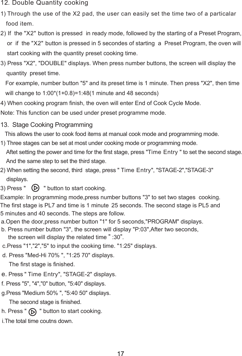 1) Through the use of the X2 pad, the user can easily set the time two of a particalar   food item.2) If  the &quot;X2&quot; button is pressed  in ready mode, followed by the starting of a Preset Program,    or  if  the &quot;X2&quot; button is pressed in 5 secondes of starting  a  Preset Program, the oven will    start cooking with the quantity preset cooking time.3) Press &quot;X2&quot;, &quot;DOUBLE&quot; displays. When press number buttons, the screen will display the quantity    preset time.   For example, number button &quot;5&quot; and its preset time is 1 minute. Then press &quot;X2&quot;, then time   will change to 1:00*(1+0.8)=1:48(1 minute and 48 seconds)4) When cooking program finish, the oven will enter End of Cook Cycle Mode.Note: This function can be used under   mode.13.  Stage Cooking Programming   This allows the user to cook food items at 1) Three stages can be set at most under cooking mode or programming mode.    Aftet setting the power and time for the first stage, press &quot;Time Entry &quot; to set the second stage.    And the same step to set the third stage.2) When setting the second, third  stage, press &quot; Time Entry&quot;, &quot;STAGE 2&quot;,&quot;STAGE 3&quot;  displays.3) Press &quot;           &quot; button to start cooking.Example: In programming mode, set t  stages  cooking.The first stage is PL7 and time is 1 minute 25 seconds. The second stage is PL5 and 5 minutes and 40 seconds. The steps are follow.70&quot; displays.    The first stage is finished.Press &quot; Time Entry&quot;, &quot;STAGE 2&quot; displays.Medium 50% &quot;, &quot; &quot; displays.     The second stage is finished. Press &quot;        &quot; button to start cooking.12. Double Quantity cooking    wo50manual cook mode and program ing m de.m       .The total time cout s down.1:25 5:40 o- -press number buttons &quot; &quot;3  to -ress number button &quot;1&quot; for 5 seconds,&quot;PROGRAM&quot; displays.the screen will display the   time &quot; :30&quot;.related,pa.b. Press number button &quot;3&quot;, the screen will display &quot;P:03&quot;,After two seconds,c.Press &quot;1&quot;,&quot;2&quot;,&quot;5&quot; to input the cooking time. &quot;1:25&quot; displays.d. Press &quot;Med-Hi 70% &quot;, &quot;e. f. Press &quot;5&quot;, &quot;4&quot;,&quot;0&quot; button, &quot;5:40&quot; displays.g.Press &quot;h.i Open the doornprogrammpreset  e17