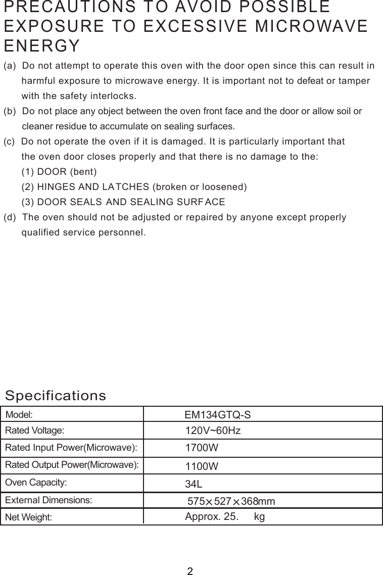 Model:. kg34LRated Voltage:Rated Input Power(Microwave):Rated Output Power(Microwave):Oven Capacity:External Dimensions:Net Weight:ApproxSpecifications575 527 368mm0V~60Hz        00WEM134GTQ-SPRECAUTIONS TO AVOID POSSIBLEEXPOSURE TO EXCESSIVE MICROWAVEENERGY(a)  Do not attempt to operate this oven with the door open since this can result in      harmful exposure to microwave energy. It is important not to defeat or tamper      with the safety interlocks.(b)  Do not place any object between the oven front face and the door or allow soil or       cleaner residue to accumulate on sealing surfaces.(c)  Do not operate the oven if it is damaged. It is particularly important that      the oven door closes properly and that there is no damage to the:      (1) DOOR (bent)      (2) HINGES AND LATCHES (broken or loosened)      (3) DOOR SEALS AND SEALING SURF ACE(d)  The oven should not be adjusted or repaired by anyone except properly      qualified service personnel.2121700W1125.