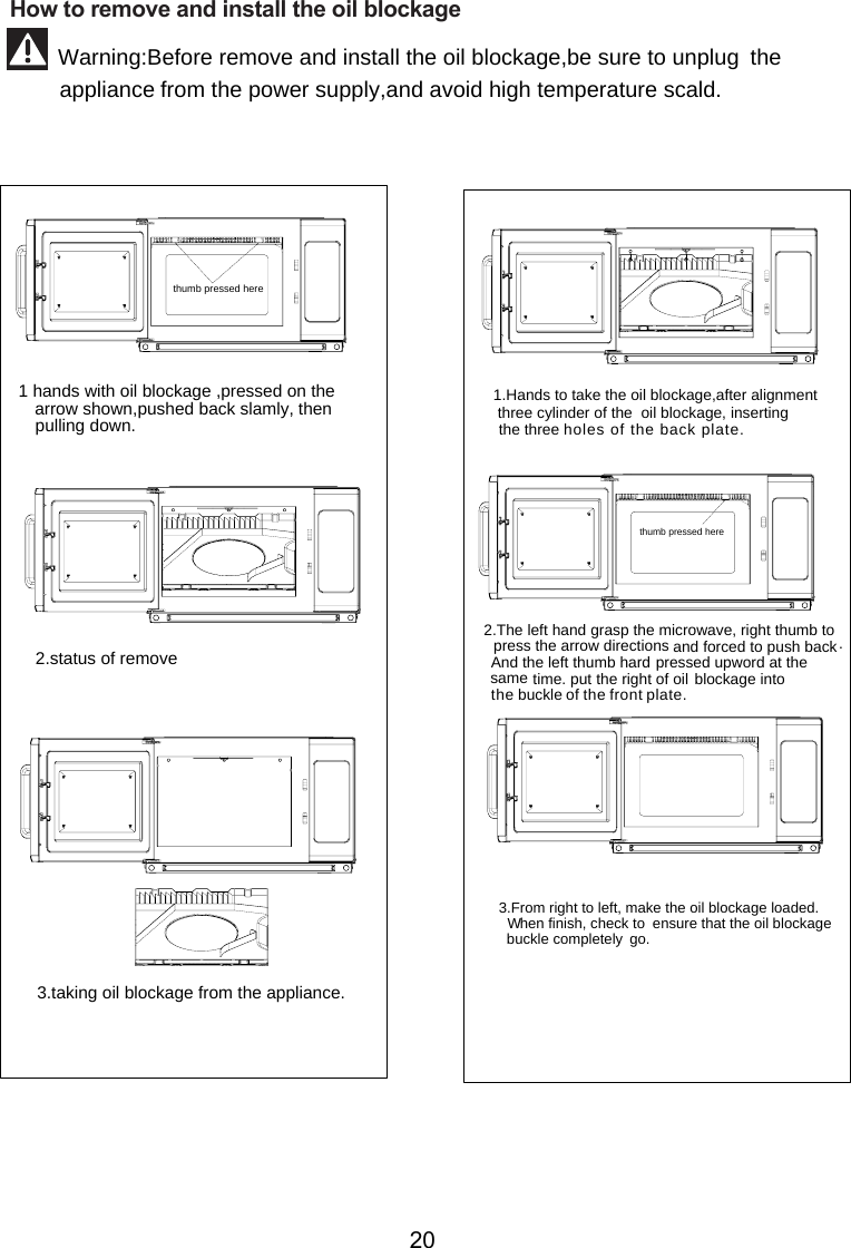 thumb pressed herethe arrow shown,pushed back slamly, then pulling down.  1 hands with oil blockage ,pressed on 2.status of remove 3.taking oil   from the appliance. blockage1.Hands to take the oil  ,after alignment  three cylinder of the  oil   , inserting      the three    blockageblockage2.The left hand grasp the microwave, right thumb to press the arrow directions and forced to push back.And the left thumb hard pressed upword at thesame time. put the right of oil blockage              buckle .   3.From right to left, make the oil  the oil  buckle completely  go.   blockage loaded.  W   hen finish, check to  ensure that   blockagethumb pressed here         How to remove and install the  blockageinto the   of the front plateholes of the back plate.oil Warning:Before remove and install the oil blockage,  avoid high temperature scald.be sure to unplug the appliance from the power supply,and 20