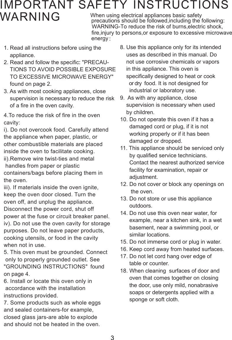    IMPORTANT SAFETY INSTRUCTIONSWARNING1. Read all instructions before using the    appliance.2. Read and follow the specific: &quot;PRECAU-    TIONS TO AVOID POSSIBLE EXPOSURE    TO EXCESSIVE MICROWAVE ENERGY&quot;    found on page 2.3. As with most cooking appliances, close    supervision is necessary to reduce the risk    of a fire in the oven cavity.4.To reduce the risk of fire in the ovencavity:i). Do not overcook food. Carefully attendthe appliance when paper, plastic, orother combustible materials are placedinside the oven to facilitate cooking.ii).Remove wire twist-ties and metal handles from paper or plasticcontainers/bags before placing them inthe oven.iii). If materials inside the oven ignite,keep the oven door closed. Turn theoven off, and unplug the appliance.Disconnect the power cord, shut offpower at the fuse or circuit breaker panel.iv). Do not use the oven cavity for storagepurposes. Do not leave paper products,cooking utensils, or food in the cavitywhen not in use.5. This oven must be grounded. Connect only to properly grounded outlet. See&quot;GROUNDING INSTRUCTIONS&quot;  foundon page 4.6. Install or locate this oven only in accordance with the installationinstructions provided.7. Some products such as whole eggsand sealed containers-for example,closed glass jars-are able to explodeand should not be heated in the oven.8. Use this appliance only for its intended    uses as described in this manual. Do    not use corrosive chemicals or vapors    in this appliance. This oven is    specifically designed to heat or cook       or dry  food. It is not designed for      industrial or laboratory use.9.  As with any appliance, close    supervision is necessary when used    by children.10. Do not operate this oven if it has a      damaged cord or plug, if it is not      working properly or if it has been      damaged or dropped.11. This appliance should be serviced only      by qualified service technicians.      Contact the nearest authorized service      facility for examination, repair or      adjustment.12. Do not cover or block any openings on       the oven.13. Do not store or use this appliance      outdoors.14. Do not use this oven near water, for      example, near a kitchen sink, in a wet      basement, near a swimming pool, or      similar locations.15. Do not immerse cord or plug in water.16. Keep cord away from heated surfaces.17. Do not let cord hang over edge of      table or counter.18. When cleaning  surfaces of door and      oven that comes together on closing      the door, use only mild, nonabrasive      soaps or detergents applied with a      sponge or soft cloth.3When using electrical appliances basic safety precautions should be followed,including the following: WARNING-To reduce the risk of burns,electric shock, fire,injury to persons,or exposure to excessive microwave energy :::