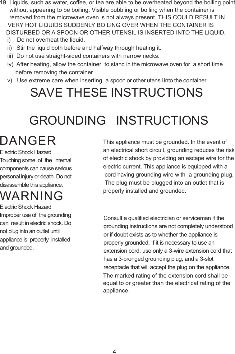 i)    Do not overheat the liquid.ii)   Stir the liquid both before and halfway through heating it.iii)  Do not use straight-sided containers with narrow necks.iv)  After heating, allow the container  to stand in the microwave oven for  a short time     before removing the container.v)   Use extreme care when inserting  a spoon or other utensil into the container.19. Liquids, such as water, coffee, or tea are able to be overheated beyond the boiling point      without appearing to be boiling. Visible bubbling or boiling when the container is      removed from the microwave oven is not always present. THIS COULD RESULT IN     VERY HOT LIQUIDS SUDDENLY BOILING OVER WHEN THE CONTAINER IS    DISTURBED OR A SPOON OR OTHER UTENSIL IS INSERTED INTO THE LIQUID.This appliance must be grounded. In the event ofan electrical short circuit, grounding reduces the riskof electric shock by providing an escape wire for theelectric current. This appliance is equipped with a cord having grounding wire with  a grounding plug. The plug must be plugged into an outlet that isproperly installed and grounded.Consult a qualified electrician or serviceman if thegrounding instructions are not completely understoodor if doubt exists as to whether the appliance isproperly grounded. If it is necessary to use anextension cord, use only a 3-wire extension cord thathas a 3-pronged grounding plug, and a 3-slotreceptacle that will accept the plug on the appliance.GROUNDING   INSTRUCTIONSSAVE THESE INSTRUCTIONSWARNINGDANGERElectric Shock HazardTouching some  of  the  internalcomponents can cause seriouspersonal injury or death. Do notdisassemble this appliance.Electric Shock HazardImproper use of  the groundingcan  result in electric shock. Donot plug into an outlet untilappliance is  properly  installedand grounded.The marked rating of the extension cord shall beequal to or greater than the electrical rating of theappliance.4