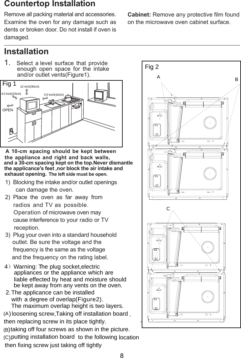 Installation side must be open.  Remove all packing material and accessories.Examine the oven for any damage such asdents or broken door. Do not install if oven isdamaged.Countertop InstallationCabinet: Remove any protective film foundon the microwave oven cabinet surface.1.   Select  a level  surface  that  provide         enough  open  space  for  the  intake        and/or outlet vents .A 10-cm  spacing should be kept betweenthe appliance  and right and  back walls,and a 30-cm spacing kept on the top.Never dismantlethe applicance&apos;s feet ,nor block the air intake and exhaust opening.       can damage the oven.)  Place  the  oven  as  far  away  from     radios  and TV as possible.     Operation of microwave oven may     cause interference to your radio or TV     reception.       outlet. Be sure the voltage and the        frequency is the same as the voltage       and the frequency on the rating label.1)  Blocking the intake and/or outlet openings23  Plug your oven into a standard household)，ABCFig 1Fig  2( )Fig 1ure 30cmOPENeftThe l12  inch( )4.0 inch(10cm) 4.0 inch(10cm)2.The applicance can be installedwith a degree  of  overlap .，then replacing screw in its place tightly. ,Taking off installation board) loosening screw)taking off four screws as shown in the pictur)putting installation board to the following locationthen fixing screw just taking off tightlyC( )Figure2(A(B(e. The maximum overlap height is   layers.two4）Warning: T  he plug socket,electric appliances or the appliance which are   liable effected by heat and moisture should   be kept away from any vents on the oven.8