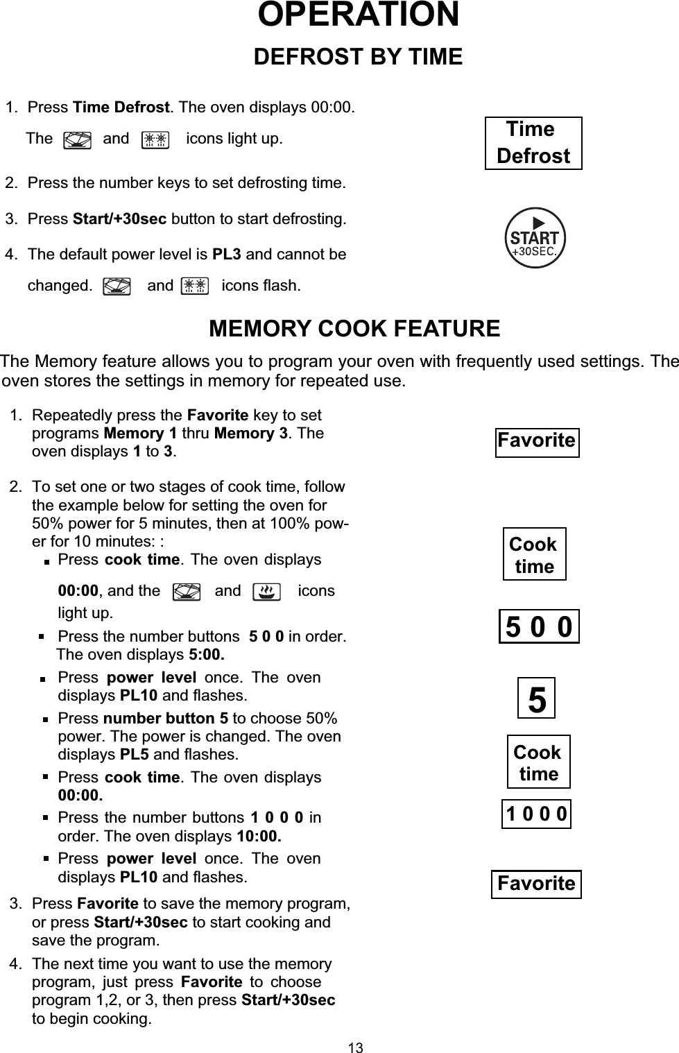 OPERATION1. Press Time Defrost. The oven displays 00:00.The and  icons light up.2.  Press the number keys to set defrosting time.3. Press Start/+30sec button to start defrosting.4.  The default power level is PL3 and cannot bechanged. and icons flash.MEMORY COOK FEATUREThe Memory feature allows you to program your oven with frequently used settings. Theoven stores the settings in memory for repeated use.1.  Repeatedly press the Favorite key to setprograms Memory 1 thru Memory 3. Theoven displays 1to 3.2.  To set one or two stages of cook time, followthe example below for setting the oven for50% power for 5 minutes, then at 100% pow-er for 10 minutes: : Press cook time. The oven displays00:00, and the  and  iconslight up.Press the number buttons 5 0 0 in order. Press power level once. The ovendisplays PL10 and flashes. Press number button 5 to choose 50%power. The power is changed. The ovendisplays PL5 and flashes.Press cook time. The oven displays00:00.Press the number buttons 1 0 0 0 inorder. The oven displays 10:00. Press power level once. The ovendisplays PL10 and flashes.3. Press Favorite to save the memory program,or press Start/+30sec to start cooking andsave the program.4.  The next time you want to use the memoryprogram, just press Favorite to chooseprogram 1,2, or 3, then press Start/+30secto begin cooking.Favorite1 0 0 0FavoriteDEFROST BY TIMECook timeCook time55  0  0Time DefrostThe oven displays 5:00.13